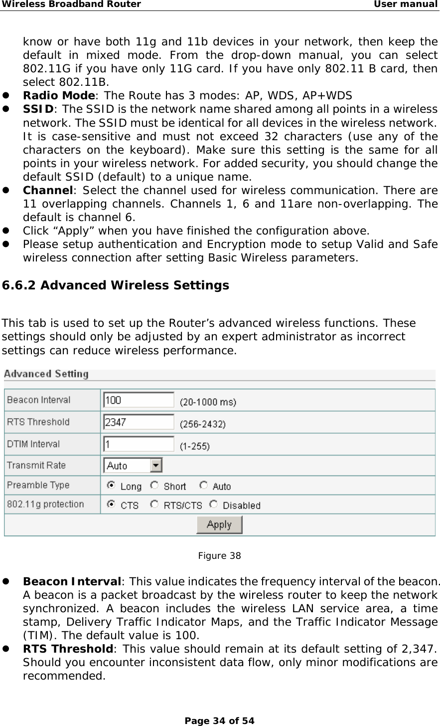 Wireless Broadband Router                                                   User manual Page 34 of 54 know or have both 11g and 11b devices in your network, then keep the default in mixed mode. From the drop-down manual, you can select 802.11G if you have only 11G card. If you have only 802.11 B card, then select 802.11B. z Radio Mode: The Route has 3 modes: AP, WDS, AP+WDS z SSID: The SSID is the network name shared among all points in a wireless network. The SSID must be identical for all devices in the wireless network. It is case-sensitive and must not exceed 32 characters (use any of the characters on the keyboard). Make sure this setting is the same for all points in your wireless network. For added security, you should change the default SSID (default) to a unique name. z Channel: Select the channel used for wireless communication. There are 11 overlapping channels. Channels 1, 6 and 11are non-overlapping. The default is channel 6.  z Click “Apply” when you have finished the configuration above. z Please setup authentication and Encryption mode to setup Valid and Safe wireless connection after setting Basic Wireless parameters. 6.6.2 Advanced Wireless Settings This tab is used to set up the Router’s advanced wireless functions. These settings should only be adjusted by an expert administrator as incorrect settings can reduce wireless performance.    Figure 38  z Beacon Interval: This value indicates the frequency interval of the beacon. A beacon is a packet broadcast by the wireless router to keep the network synchronized. A beacon includes the wireless LAN service area, a time stamp, Delivery Traffic Indicator Maps, and the Traffic Indicator Message (TIM). The default value is 100. z RTS Threshold: This value should remain at its default setting of 2,347. Should you encounter inconsistent data flow, only minor modifications are recommended. 