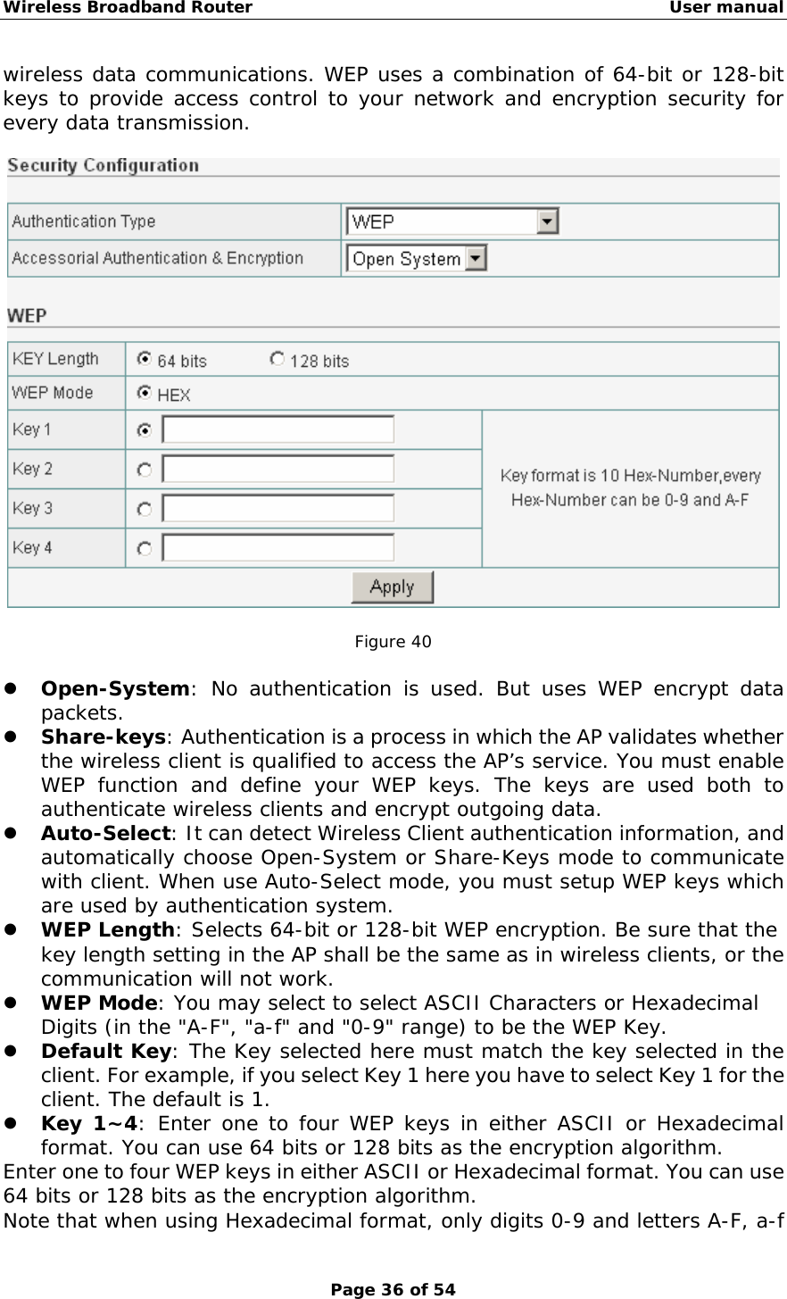 Wireless Broadband Router                                                   User manual Page 36 of 54 wireless data communications. WEP uses a combination of 64-bit or 128-bit keys to provide access control to your network and encryption security for every data transmission.     Figure 40  z Open-System: No authentication is used. But uses WEP encrypt data packets. z Share-keys: Authentication is a process in which the AP validates whether the wireless client is qualified to access the AP’s service. You must enable WEP function and define your WEP keys. The keys are used both to authenticate wireless clients and encrypt outgoing data. z Auto-Select: It can detect Wireless Client authentication information, and automatically choose Open-System or Share-Keys mode to communicate with client. When use Auto-Select mode, you must setup WEP keys which are used by authentication system. z WEP Length: Selects 64-bit or 128-bit WEP encryption. Be sure that the key length setting in the AP shall be the same as in wireless clients, or the communication will not work. z WEP Mode: You may select to select ASCII Characters or Hexadecimal Digits (in the &quot;A-F&quot;, &quot;a-f&quot; and &quot;0-9&quot; range) to be the WEP Key. z Default Key: The Key selected here must match the key selected in the client. For example, if you select Key 1 here you have to select Key 1 for the client. The default is 1.  z Key 1~4: Enter one to four WEP keys in either ASCII or Hexadecimal format. You can use 64 bits or 128 bits as the encryption algorithm.  Enter one to four WEP keys in either ASCII or Hexadecimal format. You can use 64 bits or 128 bits as the encryption algorithm. Note that when using Hexadecimal format, only digits 0-9 and letters A-F, a-f 