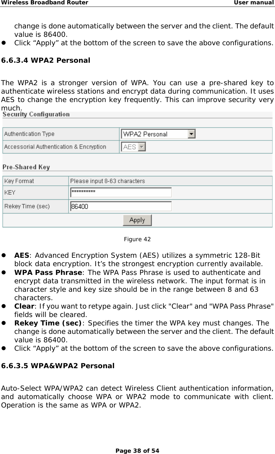 Wireless Broadband Router                                                   User manual Page 38 of 54 change is done automatically between the server and the client. The default value is 86400. z Click “Apply” at the bottom of the screen to save the above configurations. 6.6.3.4 WPA2 Personal The WPA2 is a stronger version of WPA. You can use a pre-shared key to authenticate wireless stations and encrypt data during communication. It uses AES to change the encryption key frequently. This can improve security very much.   Figure 42  z AES: Advanced Encryption System (AES) utilizes a symmetric 128-Bit block data encryption. It’s the strongest encryption currently available. z WPA Pass Phrase: The WPA Pass Phrase is used to authenticate and encrypt data transmitted in the wireless network. The input format is in character style and key size should be in the range between 8 and 63 characters. z Clear: If you want to retype again. Just click &quot;Clear&quot; and &quot;WPA Pass Phrase&quot; fields will be cleared. z Rekey Time (sec): Specifies the timer the WPA key must changes. The change is done automatically between the server and the client. The default value is 86400. z Click “Apply” at the bottom of the screen to save the above configurations. 6.6.3.5 WPA&amp;WPA2 Personal Auto-Select WPA/WPA2 can detect Wireless Client authentication information, and automatically choose WPA or WPA2 mode to communicate with client. Operation is the same as WPA or WPA2. 