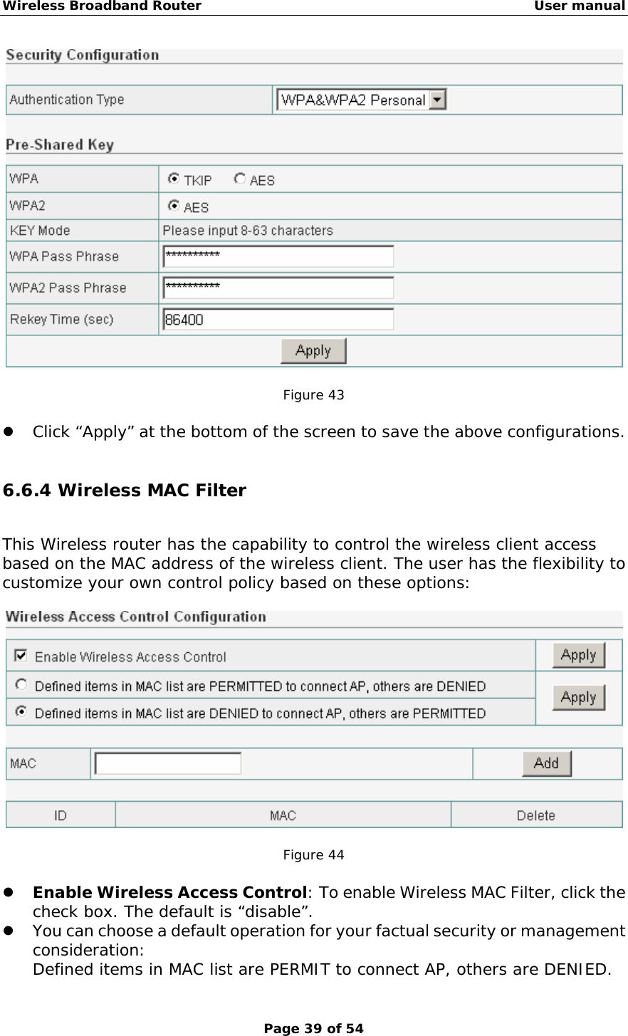 Wireless Broadband Router                                                   User manual Page 39 of 54   Figure 43  z Click “Apply” at the bottom of the screen to save the above configurations.  6.6.4 Wireless MAC Filter This Wireless router has the capability to control the wireless client access based on the MAC address of the wireless client. The user has the flexibility to customize your own control policy based on these options:    Figure 44  z Enable Wireless Access Control: To enable Wireless MAC Filter, click the check box. The default is “disable”. z You can choose a default operation for your factual security or management consideration: Defined items in MAC list are PERMIT to connect AP, others are DENIED. 