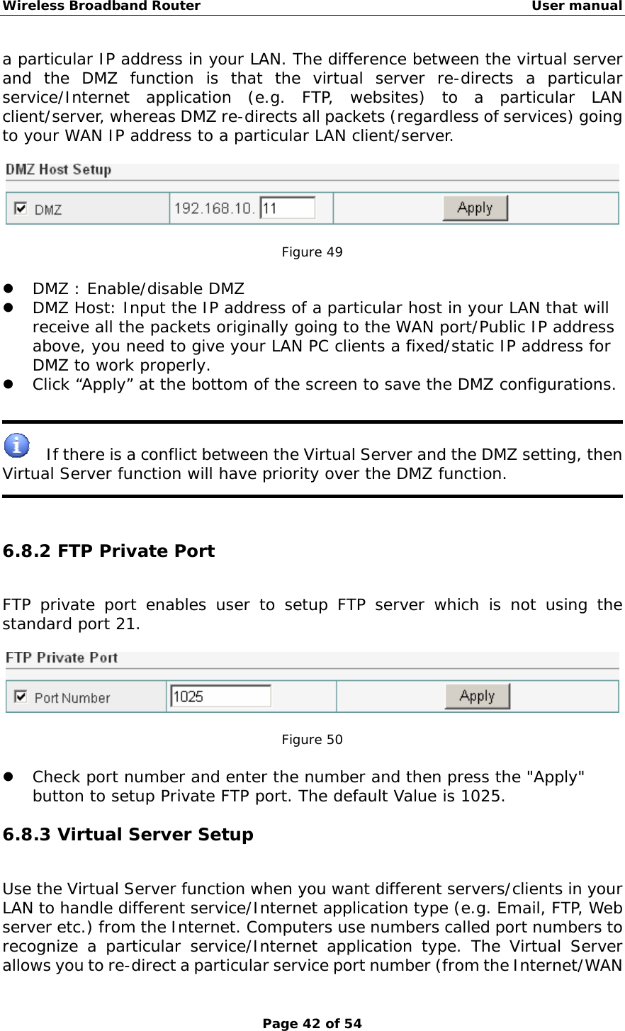 Wireless Broadband Router                                                   User manual Page 42 of 54 a particular IP address in your LAN. The difference between the virtual server and the DMZ function is that the virtual server re-directs a particular service/Internet application (e.g. FTP, websites) to a particular LAN client/server, whereas DMZ re-directs all packets (regardless of services) going to your WAN IP address to a particular LAN client/server.    Figure 49  z DMZ : Enable/disable DMZ z DMZ Host: Input the IP address of a particular host in your LAN that will receive all the packets originally going to the WAN port/Public IP address above, you need to give your LAN PC clients a fixed/static IP address for DMZ to work properly. z Click “Apply” at the bottom of the screen to save the DMZ configurations.       If there is a conflict between the Virtual Server and the DMZ setting, then Virtual Server function will have priority over the DMZ function.    6.8.2 FTP Private Port FTP private port enables user to setup FTP server which is not using the standard port 21.    Figure 50  z Check port number and enter the number and then press the &quot;Apply&quot; button to setup Private FTP port. The default Value is 1025. 6.8.3 Virtual Server Setup Use the Virtual Server function when you want different servers/clients in your LAN to handle different service/Internet application type (e.g. Email, FTP, Web server etc.) from the Internet. Computers use numbers called port numbers to recognize a particular service/Internet application type. The Virtual Server allows you to re-direct a particular service port number (from the Internet/WAN 