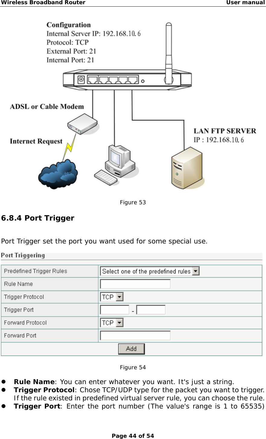 Wireless Broadband Router                                                   User manual Page 44 of 54   Figure 53  6.8.4 Port Trigger Port Trigger set the port you want used for some special use.    Figure 54  z Rule Name: You can enter whatever you want. It&apos;s just a string. z Trigger Protocol: Chose TCP/UDP type for the packet you want to trigger.   If the rule existed in predefined virtual server rule, you can choose the rule. z Trigger Port: Enter the port number (The value&apos;s range is 1 to 65535) 