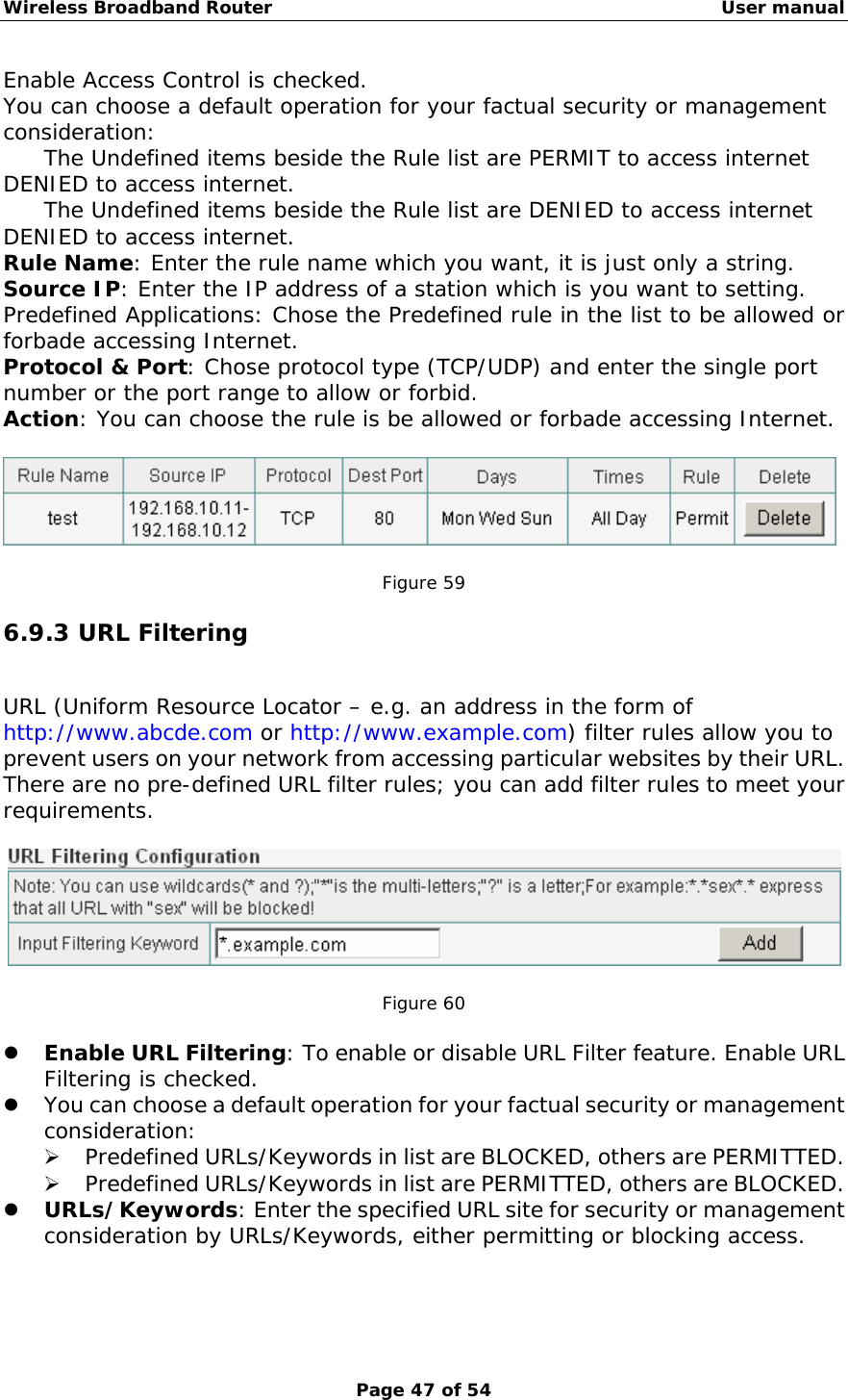 Wireless Broadband Router                                                   User manual Page 47 of 54 Enable Access Control is checked. You can choose a default operation for your factual security or management consideration: The Undefined items beside the Rule list are PERMIT to access internet DENIED to access internet. The Undefined items beside the Rule list are DENIED to access internet DENIED to access internet. Rule Name: Enter the rule name which you want, it is just only a string. Source IP: Enter the IP address of a station which is you want to setting. Predefined Applications: Chose the Predefined rule in the list to be allowed or forbade accessing Internet. Protocol &amp; Port: Chose protocol type (TCP/UDP) and enter the single port number or the port range to allow or forbid. Action: You can choose the rule is be allowed or forbade accessing Internet.    Figure 59 6.9.3 URL Filtering URL (Uniform Resource Locator – e.g. an address in the form of http://www.abcde.com or http://www.example.com) filter rules allow you to prevent users on your network from accessing particular websites by their URL. There are no pre-defined URL filter rules; you can add filter rules to meet your requirements.     Figure 60  z Enable URL Filtering: To enable or disable URL Filter feature. Enable URL Filtering is checked. z You can choose a default operation for your factual security or management consideration: ¾ Predefined URLs/Keywords in list are BLOCKED, others are PERMITTED. ¾ Predefined URLs/Keywords in list are PERMITTED, others are BLOCKED. z URLs/Keywords: Enter the specified URL site for security or management consideration by URLs/Keywords, either permitting or blocking access.  