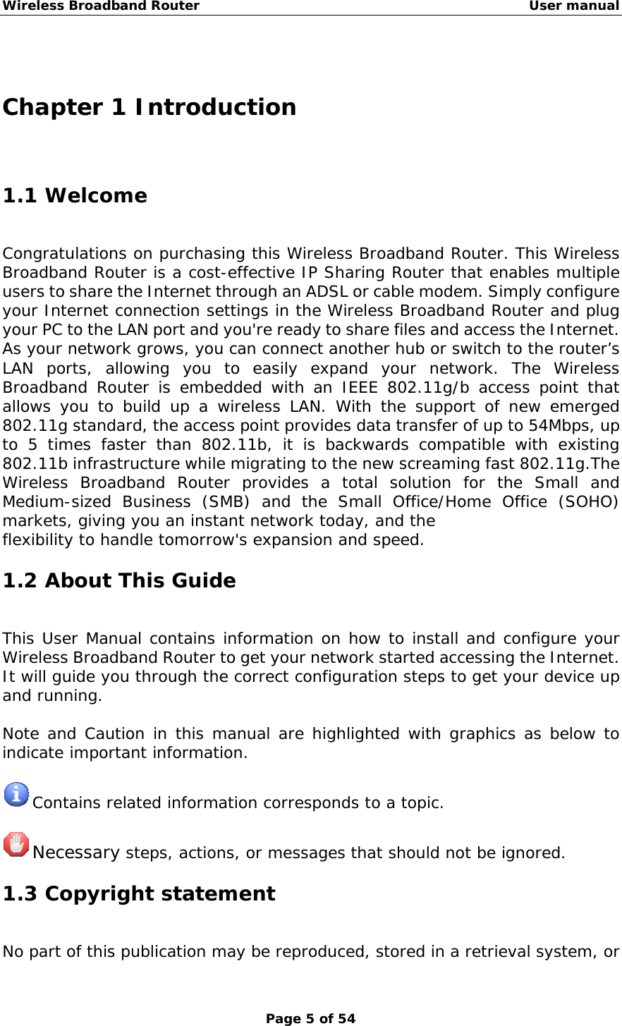 Wireless Broadband Router                                                   User manual Page 5 of 54  Chapter 1 Introduction 1.1 Welcome Congratulations on purchasing this Wireless Broadband Router. This Wireless Broadband Router is a cost-effective IP Sharing Router that enables multiple users to share the Internet through an ADSL or cable modem. Simply configure your Internet connection settings in the Wireless Broadband Router and plug your PC to the LAN port and you&apos;re ready to share files and access the Internet. As your network grows, you can connect another hub or switch to the router’s LAN ports, allowing you to easily expand your network. The Wireless Broadband Router is embedded with an IEEE 802.11g/b access point that allows you to build up a wireless LAN. With the support of new emerged 802.11g standard, the access point provides data transfer of up to 54Mbps, up to 5 times faster than 802.11b, it is backwards compatible with existing 802.11b infrastructure while migrating to the new screaming fast 802.11g.The Wireless Broadband Router provides a total solution for the Small and Medium-sized Business (SMB) and the Small Office/Home Office (SOHO) markets, giving you an instant network today, and the flexibility to handle tomorrow&apos;s expansion and speed. 1.2 About This Guide This User Manual contains information on how to install and configure your Wireless Broadband Router to get your network started accessing the Internet. It will guide you through the correct configuration steps to get your device up and running.  Note and Caution in this manual are highlighted with graphics as below to indicate important information.   Contains related information corresponds to a topic.   Necessary steps, actions, or messages that should not be ignored. 1.3 Copyright statement No part of this publication may be reproduced, stored in a retrieval system, or 