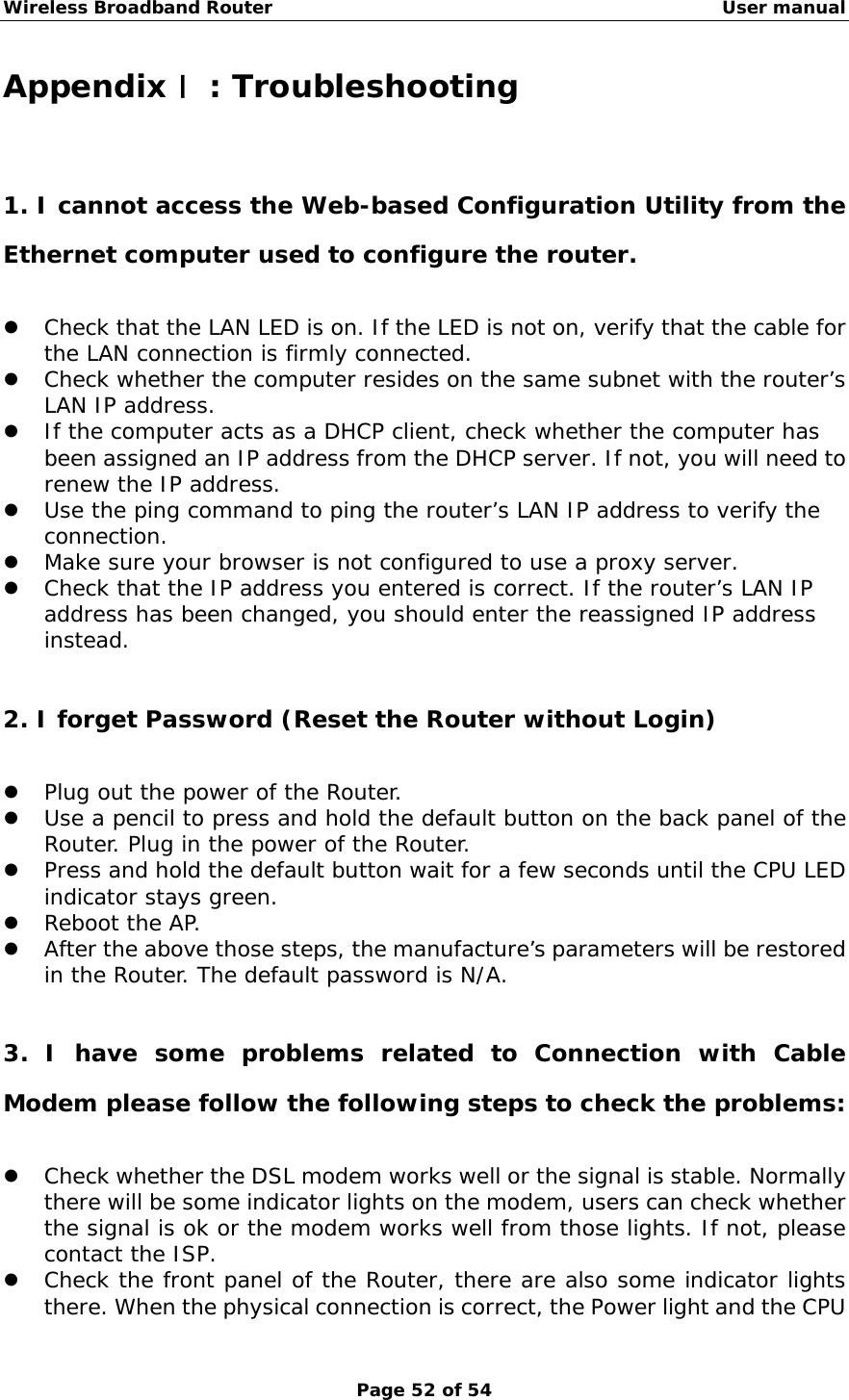 Wireless Broadband Router                                                   User manual Page 52 of 54 Appendix Ⅰ: Troubleshooting 1. I cannot access the Web-based Configuration Utility from the Ethernet computer used to configure the router. z Check that the LAN LED is on. If the LED is not on, verify that the cable for the LAN connection is firmly connected. z Check whether the computer resides on the same subnet with the router’s LAN IP address. z If the computer acts as a DHCP client, check whether the computer has been assigned an IP address from the DHCP server. If not, you will need to renew the IP address.  z Use the ping command to ping the router’s LAN IP address to verify the connection. z Make sure your browser is not configured to use a proxy server. z Check that the IP address you entered is correct. If the router’s LAN IP address has been changed, you should enter the reassigned IP address instead.  2. I forget Password (Reset the Router without Login) z Plug out the power of the Router. z Use a pencil to press and hold the default button on the back panel of the Router. Plug in the power of the Router.  z Press and hold the default button wait for a few seconds until the CPU LED indicator stays green. z Reboot the AP. z After the above those steps, the manufacture’s parameters will be restored in the Router. The default password is N/A.  3. I have some problems related to Connection with Cable Modem please follow the following steps to check the problems: z Check whether the DSL modem works well or the signal is stable. Normally there will be some indicator lights on the modem, users can check whether the signal is ok or the modem works well from those lights. If not, please contact the ISP. z Check the front panel of the Router, there are also some indicator lights there. When the physical connection is correct, the Power light and the CPU 