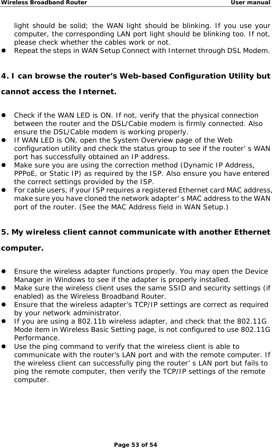 Wireless Broadband Router                                                   User manual Page 53 of 54 light should be solid; the WAN light should be blinking. If you use your computer, the corresponding LAN port light should be blinking too. If not, please check whether the cables work or not.  z Repeat the steps in WAN Setup Connect with Internet through DSL Modem.  4. I can browse the router’s Web-based Configuration Utility but cannot access the Internet. z Check if the WAN LED is ON. If not, verify that the physical connection between the router and the DSL/Cable modem is firmly connected. Also ensure the DSL/Cable modem is working properly. z If WAN LED is ON, open the System Overview page of the Web configuration utility and check the status group to see if the router’ s WAN port has successfully obtained an IP address. z Make sure you are using the correction method (Dynamic IP Address, PPPoE, or Static IP) as required by the ISP. Also ensure you have entered the correct settings provided by the ISP. z For cable users, if your ISP requires a registered Ethernet card MAC address, make sure you have cloned the network adapter’ s MAC address to the WAN port of the router. (See the MAC Address field in WAN Setup.)  5. My wireless client cannot communicate with another Ethernet computer. z Ensure the wireless adapter functions properly. You may open the Device Manager in Windows to see if the adapter is properly installed. z Make sure the wireless client uses the same SSID and security settings (if enabled) as the Wireless Broadband Router. z Ensure that the wireless adapter’s TCP/IP settings are correct as required by your network administrator. z If you are using a 802.11b wireless adapter, and check that the 802.11G Mode item in Wireless Basic Setting page, is not configured to use 802.11G Performance. z Use the ping command to verify that the wireless client is able to communicate with the router’s LAN port and with the remote computer. If the wireless client can successfully ping the router’ s LAN port but fails to ping the remote computer, then verify the TCP/IP settings of the remote computer. 