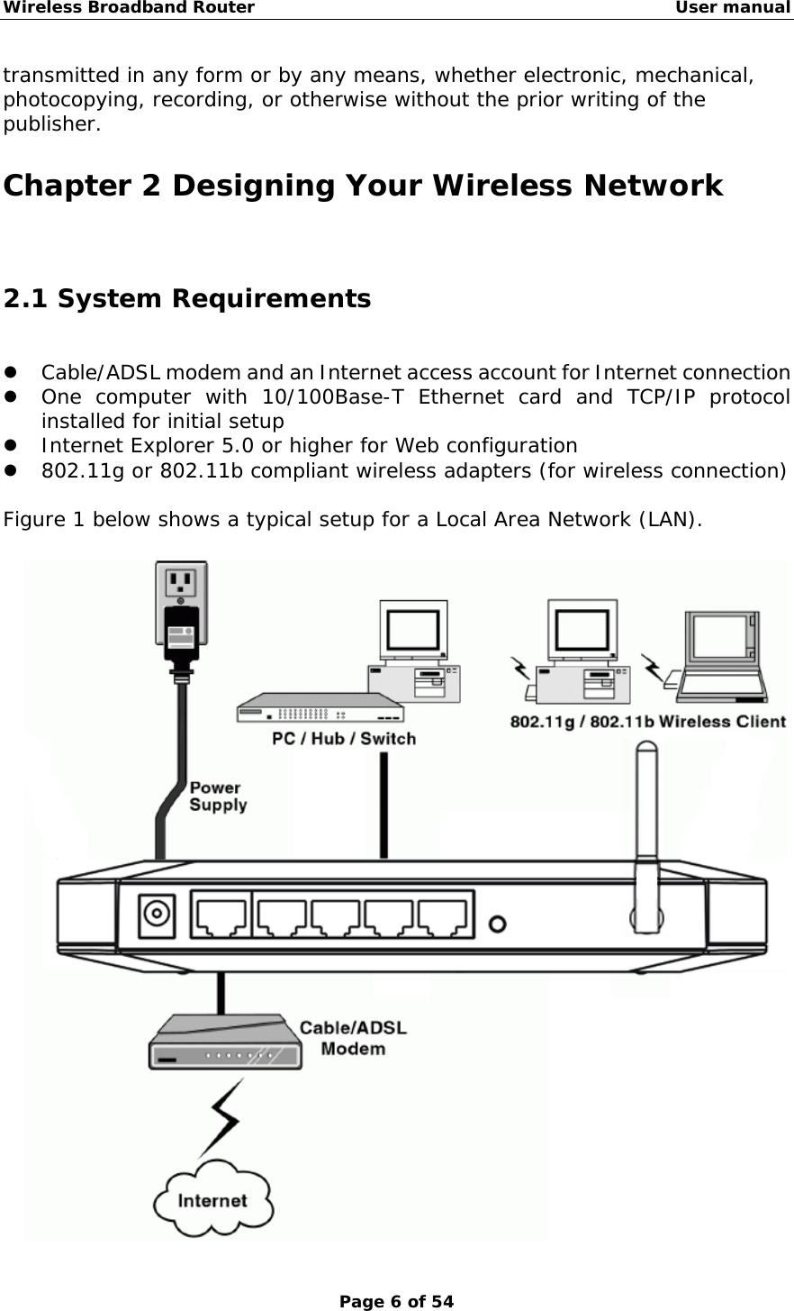 Wireless Broadband Router                                                   User manual Page 6 of 54 transmitted in any form or by any means, whether electronic, mechanical, photocopying, recording, or otherwise without the prior writing of the publisher. Chapter 2 Designing Your Wireless Network 2.1 System Requirements z Cable/ADSL modem and an Internet access account for Internet connection z One computer with 10/100Base-T Ethernet card and TCP/IP protocol installed for initial setup z Internet Explorer 5.0 or higher for Web configuration z 802.11g or 802.11b compliant wireless adapters (for wireless connection)  Figure 1 below shows a typical setup for a Local Area Network (LAN).   