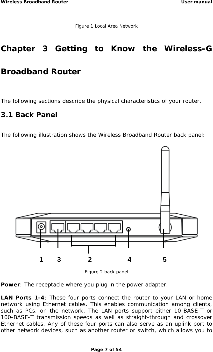 Wireless Broadband Router                                                   User manual Page 7 of 54  Figure 1 Local Area Network  Chapter 3 Getting to Know the Wireless-G Broadband Router The following sections describe the physical characteristics of your router. 3.1 Back Panel The following illustration shows the Wireless Broadband Router back panel:       Figure 2 back panel  Power: The receptacle where you plug in the power adapter.  LAN Ports 1-4: These four ports connect the router to your LAN or home network using Ethernet cables. This enables communication among clients, such as PCs, on the network. The LAN ports support either 10-BASE-T or 100-BASE-T transmission speeds as well as straight-through and crossover Ethernet cables. Any of these four ports can also serve as an uplink port to other network devices, such as another router or switch, which allows you to 1 23 4 5  