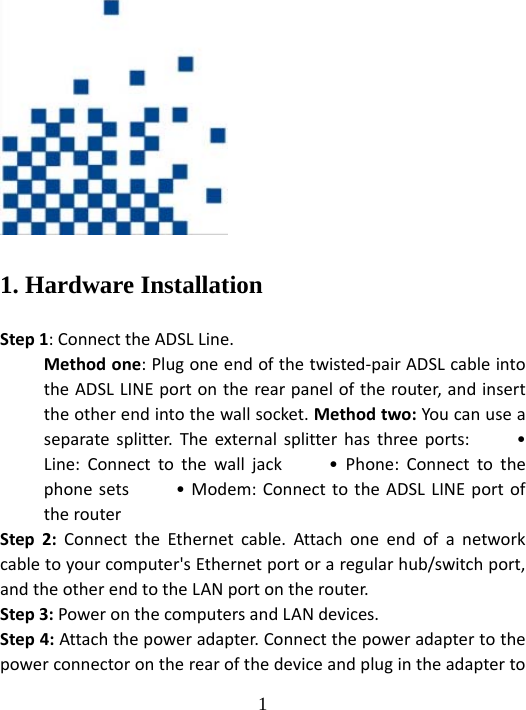  1 1. Hardware Installation Step1:ConnecttheADSLLine.Methodone:Plugoneendofthetwisted‐pairADSLcableintotheADSLLINEportontherearpaneloftherouter,andinserttheotherendintothewallsocket.Methodtwo:Youcanuseaseparatesplitter.Theexternalsplitterhasthreeports:•Line:Connecttothewalljack•Phone:Connecttothephonesets•Modem:ConnecttotheADSLLINEportoftherouterStep2:ConnecttheEthernetcable.Attachoneendofanetworkcabletoyourcomputer&apos;sEthernetportoraregularhub/switchport,andtheotherendtotheLANportontherouter.Step3:PoweronthecomputersandLANdevices.Step4:Attachthepoweradapter.Connectthepoweradaptertothepowerconnectorontherearofthedeviceandplugintheadapterto