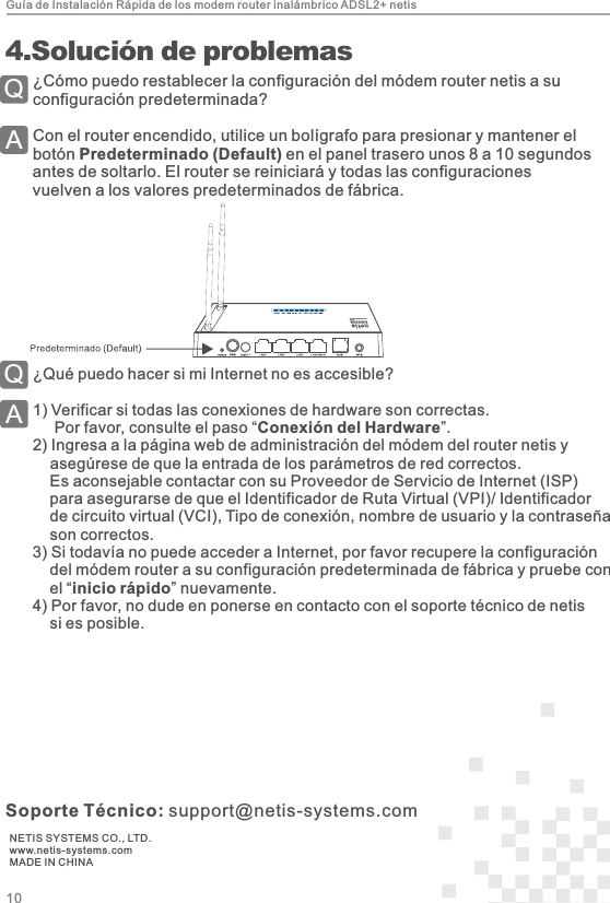 Guía de Instalación Rápida de los modem router inalámbrico ADSL2+ netisNETIS SYSTEMS CO., LTD.www.netis-systems.comMADE IN CHINASoporte Técnico: support@netis-systems.com¿Cómo puedo restablecer la configuración del módem router netis a su configuración predeterminada?Con el router encendido, utilice un bolígrafo para presionar y mantener elbotón Predeterminado (Default) en el panel trasero unos 8 a 10 segundos antes de soltarlo. El router se reiniciará y todas las configuraciones vuelven a los valores predeterminados de fábrica.QA 4.Solución de problemas¿Qué puedo hacer si mi Internet no es accesible?1) Verificar si todas las conexiones de hardware son correctas.     Por favor, consulte el paso “Conexión del Hardware”.2) Ingresa a la página web de administración del módem del router netis y    asegúrese de que la entrada de los parámetros de red correctos.        Es aconsejable contactar con su Proveedor de Servicio de Internet (ISP)     para asegurarse de que el Identificador de Ruta Virtual (VPI)/ Identificador     de circuito virtual (VCI), Tipo de conexión, nombre de usuario y la contraseña     son correctos.3) Si todavía no puede acceder a Internet, por favor recupere la configuración     del módem router a su configuración predeterminada de fábrica y pruebe con     el “inicio rápido” nuevamente.4) Por favor, no dude en ponerse en contacto con el soporte técnico de netis     si es posible.QA10