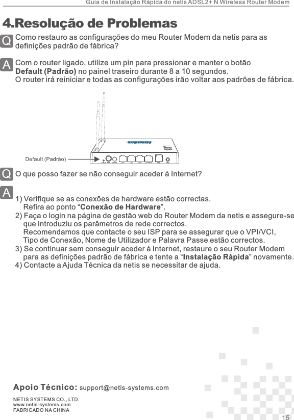 Apoio Técnico: support@netis-systems.comNETIS SYSTEMS CO., LTD.www.netis-systems.comFABRICADO NA CHINAComo restauro as configurações do meu Router Modem da netis para as definições padrão de fábrica?Com o router ligado, utilize um pin para pressionar e manter o botão Default (Padrão) no painel traseiro durante 8 a 10 segundos. O router irá reiniciar e todas as configurações irão voltar aos padrões de fábrica.QA 4.Resolução de ProblemasO que posso fazer se não conseguir aceder à Internet?1)  Verifique se as conexões de hardware estão correctas.    Refira ao ponto “Conexão de Hardware”.2)  Faça o login na página de gestão web do Router Modem da netis e assegure-se     que introduziu os parâmetros de rede correctos.    Recomendamos que contacte o seu ISP para se assegurar que o VPI/VCI,     Tipo de Conexão, Nome de Utilizador e Palavra Passe estão correctos.3)  Se continuar sem conseguir aceder à Internet, restaure o seu Router Modem     para as definições padrão de fábrica e tente a “Instalação Rápida” novamente. 4)  Contacte a Ajuda Técnica da netis se necessitar de ajuda.QA15 Guia de Instalação Rápida do netis ADSL2+ N Wireless Router Modem