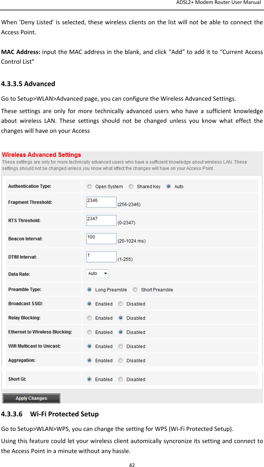 ADSL2+ModemRouterUserManual42When&apos;DenyListed&apos;isselected,thesewirelessclientsonthelistwillnotbeabletoconnecttheAccessPoint.MACAddress:inputtheMACaddressintheblank,andclick“Add”toadditto“CurrentAccessControlList”4.3.3.5AdvancedGotoSetup&gt;WLAN&gt;Advancedpage,youcanconfiguretheWirelessAdvancedSettings.ThesesettingsareonlyformoretechnicallyadvanceduserswhohaveasufficientknowledgeaboutwirelessLAN.ThesesettingsshouldnotbechangedunlessyouknowwhateffectthechangeswillhaveonyourAccess4.3.3.6Wi‐FiProtectedSetupGotoSetup&gt;WLAN&gt;WPS,youcanchangethesettingforWPS(Wi‐FiProtectedSetup).UsingthisfeaturecouldletyourwirelessclientautomicallysyncronizeitssettingandconnecttotheAccessPointinaminutewithoutanyhassle.