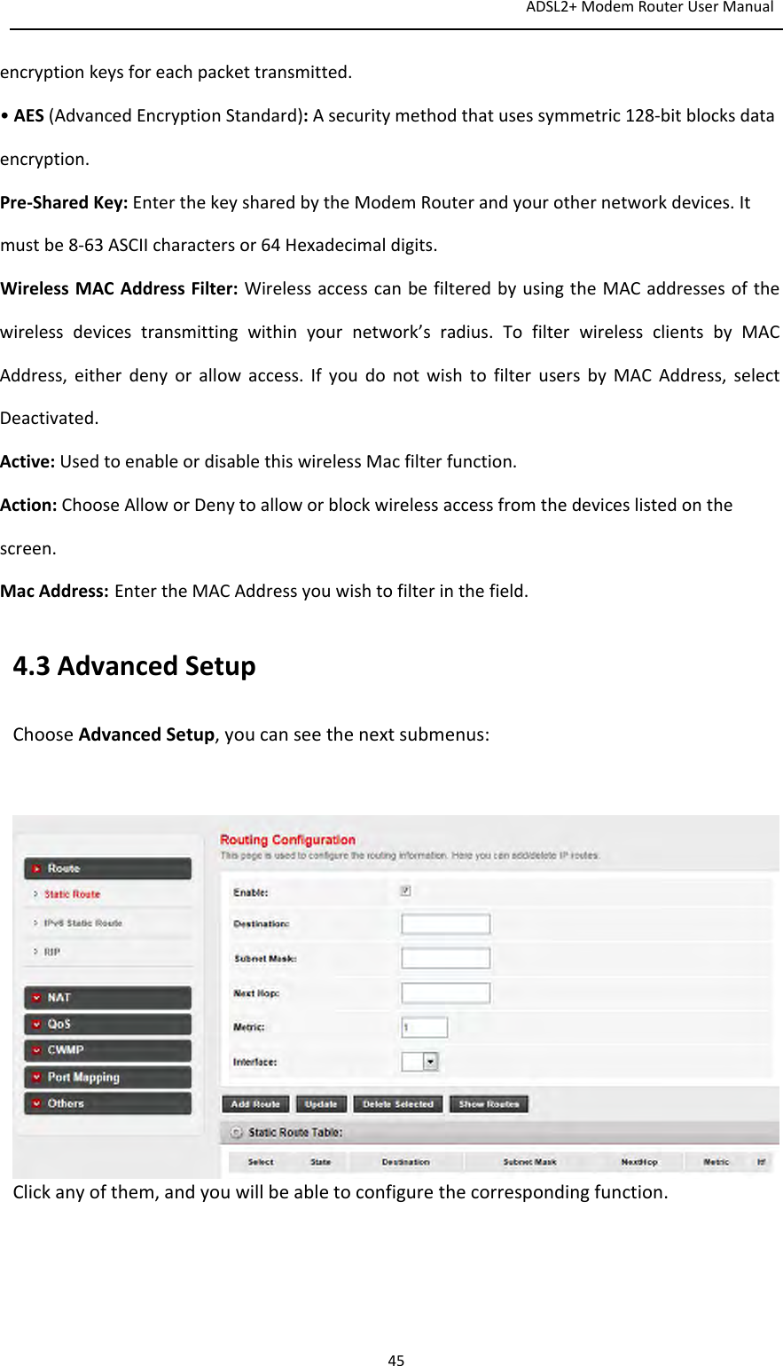 ADSL2+ModemRouterUserManual45encryptionkeysforeachpackettransmitted.•AES(AdvancedEncryptionStandard):Asecuritymethodthatusessymmetric128‐bitblocksdataencryption.Pre‐SharedKey:EnterthekeysharedbytheModemRouterandyourothernetworkdevices.Itmustbe8‐63ASCIIcharactersor64Hexadecimaldigits.WirelessMACAddressFilter: WirelessaccesscanbefilteredbyusingtheMACaddressesofthewirelessdevicestransmittingwithinyournetwork’sradius.TofilterwirelessclientsbyMACAddress,eitherdenyorallowaccess.IfyoudonotwishtofilterusersbyMACAddress,selectDeactivated.Active:UsedtoenableordisablethiswirelessMacfilterfunction.Action:ChooseAlloworDenytoalloworblockwirelessaccessfromthedeviceslistedonthescreen.MacAddress: EntertheMACAddressyouwishtofilterinthefield.4.3AdvancedSetupChooseAdvancedSetup,youcanseethenextsubmenus:Clickanyofthem,andyouwillbeabletoconfigurethecorrespondingfunction.