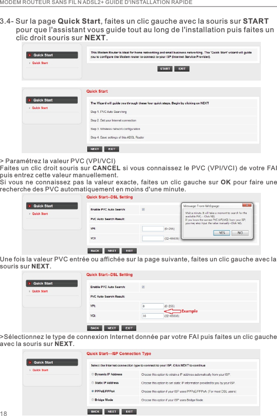 MODEM ROUTEUR SANS FIL N ADSL2+ GUIDE D&apos;INSTALLATION RAPIDE183.4- Sur la page Quick Start, faites un clic gauche avec la souris sur START         pour que l&apos;assistant vous guide tout au long de l&apos;installation puis faites un         clic droit souris sur NEXT.&gt; Paramétrez la valeur PVC (VPI/VCI)Faites un clic  droit souris sur CANCEL si vous connaissez le PVC (VPI/VCI) de  votre FAI puis entrez cette valeur manuellement.Si  vous  ne  connaissez  pas la  valeur  exacte,  faites  un  clic  gauche  sur  OK  pour  faire  une recherche des PVC automatiquement en moins d&apos;une minute.Une fois la valeur PVC entrée ou affichée sur la page suivante, faites un clic gauche avec la souris sur NEXT.&gt;Sélectionnez le type de connexion Internet donnée par votre FAI puis faites un clic gauche avec la souris sur NEXT.