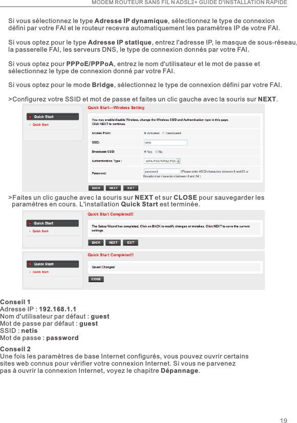 MODEM ROUTEUR SANS FIL N ADSL2+ GUIDE D&apos;INSTALLATION RAPIDE&gt;Faites un clic gauche avec la souris sur NEXT et sur CLOSE pour sauvegarder les   paramètres en cours. L&apos;installation Quick Start est terminée.Si vous sélectionnez le type Adresse IP dynamique, sélectionnez le type de connexion défini par votre FAI et le routeur recevra automatiquement les paramètres IP de votre FAI.Si vous optez pour le type Adresse IP statique, entrez l&apos;adresse IP, le masque de sous-réseau,la passerelle FAI, les serveurs DNS, le type de connexion donnés par votre FAI.Si vous optez pour PPPoE/PPPoA, entrez le nom d&apos;utilisateur et le mot de passe et sélectionnez le type de connexion donné par votre FAI.Si vous optez pour le mode Bridge, sélectionnez le type de connexion défini par votre FAI.&gt;Configurez votre SSID et mot de passe et faites un clic gauche avec la souris sur NEXT.Conseil 1Adresse IP : 192.168.1.1Nom d&apos;utilisateur par défaut : guestMot de passe par défaut : guestSSID : netisMot de passe : password19Conseil 2Une fois les paramètres de base Internet configurés, vous pouvez ouvrir certains sites web connus pour vérifier votre connexion Internet. Si vous ne parvenez pas à ouvrir la connexion Internet, voyez le chapitre Dépannage.