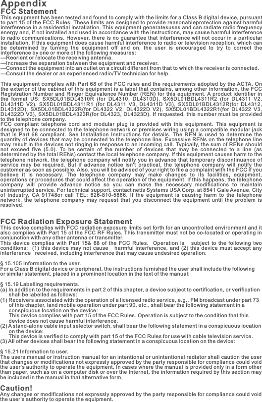 Appendix FCC StatementThis equipment has been tested and found to comply with the limits for a Class B digital device, pursuant to part 15 of the FCC Rules. These limits are designed to provide reasonableprotection against harmful interference in a residential installation. This equipment generatesuses and can radiate radio frequency energy and, if not installed and used in accordance with the instructions, may cause harmful interference to radio  communications.  However,  there is no guarantee  that interference  will not occur  in a particular installation. If this equipment does cause harmful interference to radio or television reception, which can be  determined  by  turning  the  equipment  off  and  on,  the  user  is  encouraged  to  try  to  correct  the interference by one or more of the following measures: —Reorient or relocate the receiving antenna.—Increase the separation between the equipment and receiver. —Connect the equipment into an outlet on a circuit different from that to which the receiver is connected. —Consult the dealer or an experienced radio/TV technician for help. This equipment  complies  with Part 68 of the  FCC rules and  the requirements adopted by the ACTA. On the exterior  of the cabinet of this  equipment  is a label that  contains,  among other information,  the  FCC Registration  Number  and  Ringer  Equivalence  Number  (REN)  for  this  equipment. A product  identifier  in the  format  US:  SX5DL01BDL4310R  (for  DL4310,  DL4310D),  SX5DL01BDL4311R2  (for  DL4311  V2, DL4311D  V2),  SX5DL01BDL4311R1  (for  DL4311  V3,  DL4311D  V3),  SX5DL01BDL4312R(for  DL4312, DL4312D),  SX5DL01BDL4322R(for  DL4322  V2,  DL4322D  V2),  SX5DL01BDL4322R1(for  DL4322  V3, DL4322D V3), SX5DL01BDL4323R(for  DL4323, DL4323D). If requested, this number must be provided to the telephone company. FCC  compliant  telephone  cord  and  modular  plug  is  provided  with  this  equipment.  This  equipment  is designed to be connected to the telephone network or premises wiring using a compatible modular jack that  is  Part  68  compliant.  See  Installation  Instructions  for  details.  The  REN  is  used  to  determine  the quantity of devices that may be connected to the telephone line. Excessive RENs on the telephone line may result in the devices not ringing in response to an incoming call. Typically, the sum of RENs should not  exceed  five  (5.0).  To  be  certain  of  the  number  of  devices  that  may  be  connected  to  a  line  (as determined by the total RENs) contact the local telephone company. If this equipment causes harm to the telephone network,  the telephone  company  will notify you in  advance that  temporary discontinuance  of service  may  be  required.  But  if  advance  notice  isn&apos;t  practical,  the  telephone  company  will  notify  the customer as soon as possible. Also, you will be advised of your right to file a complaint with the FCC if you believe  it  is  necessary.  The  telephone  company  may  make  changes  to  its  facilities,  equipment, operations or procedures that could affect the operation of the equipment. If this happens, the telephone company  will  provide  advance  notice  so  you  can  make  the  necessary  modifications  to  maintain uninterrupted service. For technical support, contact netis Systems USA Corp. at 8541 Gale Avenue, City of  Industry,  CA  91748or  call  TEL:  626-810-5866.  If  the  equipment  is  causing  harm  to  the  telephone network,  the  telephone  company  may  request  that  you  disconnect  the  equipment  until  the  problem  is resolved.FCC Radiation Exposure StatementThis device complies with FCC radiation exposure limits set forth for an uncontrolled environment and it also complies with Part 15 of the FCC RF Rules. This transmitter must not be co-located or operating in conjunction with any other antenna or transmitter. This  device  complies  with  Part  15&amp;  68  of  the  FCC  Rules.    Operation  is      subject  to  the  following  two conditions:   (1)  this  device  may  not  cause     harmful  interference,  and  (2)  this  device  must  accept  any interference   received, including interference that may cause undesired operation.§ 15.105 Information to the user. For a Class B digital device or peripheral, the instructions furnished the user shall include the following  or similar statement, placed in a prominent location in the text of the manual: § 15.19 Labelling requirements. (a) In addition to the requirements in part 2 of this chapter, a device subject to certification, or verification        shall be labelled as follows: (1) Receivers associated with the operation of a licensed radio service, e.g., FM broadcast under part 73        of this chapter, land mobile operation under part 90, etc., shall bear the following statement in a         conspicuous location on the device:       This device complies with part 15 of the FCC Rules. Operation is subject to the condition that this         device does not cause harmful interference.(2) A stand-alone cable input selector switch, shall bear the following statement in a conspicuous location       on the device:       This device is verified to comply with part 15 of the FCC Rules for use with cable television service.(3) All other devices shall bear the following statement in a conspicuous location on the device:§ 15.21 Information to user.The users manual or instruction manual for an intentional or unintentional radiator shall caution the user that changes or modifications not expressly approved by the party responsible for compliance could void the user&apos;s authority to operate the equipment. In cases where the manual is provided only in a form other than paper, such as on a computer disk or over the Internet, the information required by this section may be included in the manual in that alternative form,Caution!  Any changes or modifications not expressly approved by the party responsible for compliance could void the user&apos;s authority to operate the equipment.