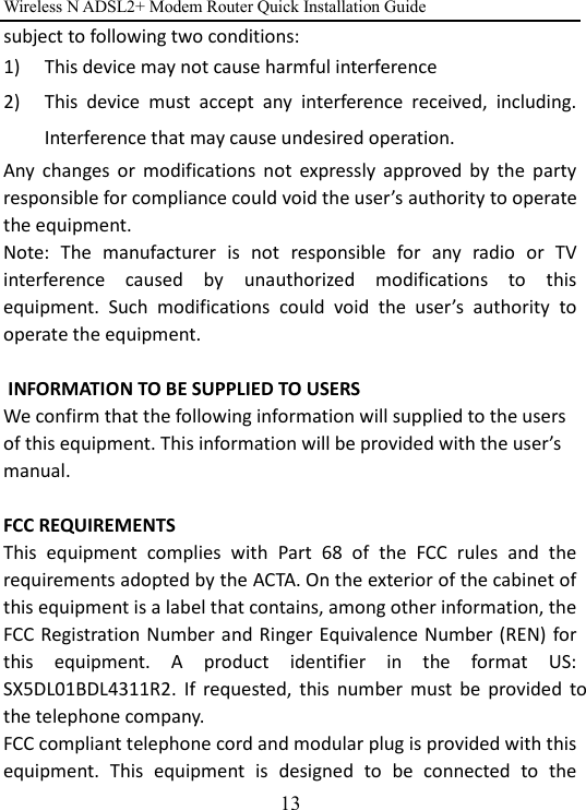 Wireless N ADSL2+ Modem Router Quick Installation Guide 13 subject to following two conditions:   1) This device may not cause harmful interference 2) This  device  must  accept  any  interference  received,  including. Interference that may cause undesired operation. Any  changes  or  modifications  not  expressly  approved  by  the  party responsible for compliance could void the user’s authority to operate the equipment.   Note:  The  manufacturer  is  not  responsible  for  any  radio  or  TV interference  caused  by  unauthorized  modifications  to  this equipment.  Such  modifications  could  void  the  user’s  authority  to operate the equipment.   INFORMATION TO BE SUPPLIED TO USERS    We confirm that the following information will supplied to the users of this equipment. This information will be provided with the user’s manual.  FCC REQUIREMENTS   This  equipment  complies  with  Part  68  of  the  FCC  rules  and  the requirements adopted by the ACTA. On the exterior of the cabinet of this equipment is a label that contains, among other information, the FCC Registration Number and Ringer Equivalence Number (REN) for this  equipment.  A  product  identifier  in  the  format  US: SX5DL01BDL4311R2.  If  requested,  this  number  must  be  provided  to the telephone company.   FCC compliant telephone cord and modular plug is provided with this equipment.  This  equipment  is  designed  to  be  connected  to  the 