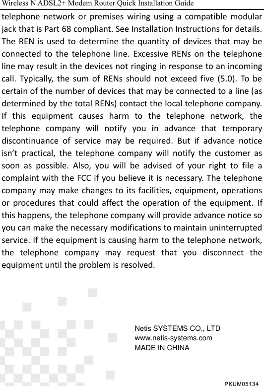 Wireless N ADSL2+ Modem Router Quick Installation Guide  telephone  network  or  premises  wiring  using  a  compatible  modular jack that is Part 68 compliant. See Installation Instructions for details. The  REN  is  used  to  determine  the  quantity  of  devices  that  may  be connected  to  the  telephone  line.  Excessive  RENs  on  the  telephone line may result in the devices not ringing in response to an incoming call.  Typically,  the  sum  of  RENs  should  not  exceed  five  (5.0).  To  be certain of the number of devices that may be connected to a line (as determined by the total RENs) contact the local telephone company. If  this  equipment  causes  harm  to  the  telephone  network,  the telephone  company  will  notify  you  in  advance  that  temporary discontinuance  of  service  may  be  required.  But  if  advance  notice isn’t  practical,  the  telephone  company  will  notify  the  customer  as soon  as  possible.  Also,  you  will  be  advised  of  your  right  to  file  a complaint with the FCC if you believe it is necessary. The telephone company may make  changes  to  its facilities,  equipment, operations or  procedures  that  could  affect  the  operation  of  the  equipment.  If this happens, the telephone company will provide advance notice so you can make the necessary modifications to maintain uninterrupted service. If the equipment is causing harm to the telephone network, the  telephone  company  may  request  that  you  disconnect  the equipment until the problem is resolved.     PKUM05134Netis SYSTEMS CO., LTDwww.netis-systems.comMADE IN CHINA