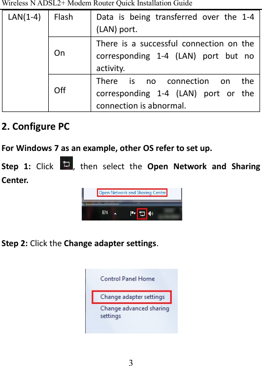 Wireless N ADSL2+ Modem Router Quick Installation Guide 3 2. Configure PC For Windows 7 as an example, other OS refer to set up. Step  1:  Click  ,  then  select  the  Open  Network  and  Sharing Center.   Step 2: Click the Change adapter settings.    LAN(1-4)  Flash  Data  is  being  transferred  over  the  1-4 (LAN) port. On There  is  a  successful  connection  on  the corresponding  1-4  (LAN)  port  but  no activity. Off There  is  no  connection  on  the corresponding  1-4  (LAN)  port  or  the connection is abnormal.   