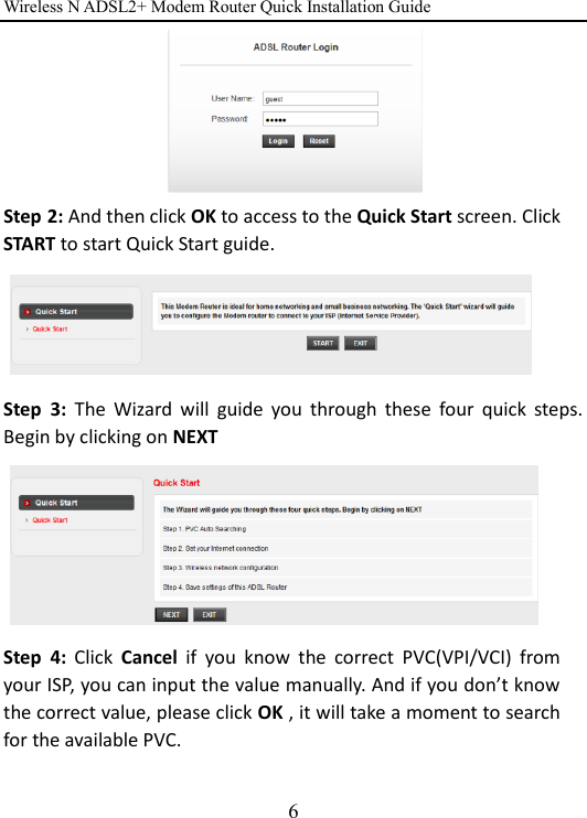 Wireless N ADSL2+ Modem Router Quick Installation Guide 6  Step 2: And then click OK to access to the Quick Start screen. Click START to start Quick Start guide.          Step  3:  The  Wizard  will  guide  you  through  these  four  quick  steps. Begin by clicking on NEXT        Step  4:  Click  Cancel  if  you  know  the  correct  PVC(VPI/VCI)  from your ISP, you can input the value manually. And if you don’t know the correct value, please click OK , it will take a moment to search for the available PVC.  