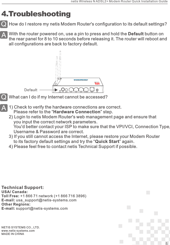 How do I restore my netis Modem Router&apos;s configuration to its default settings?With the router powered on, use a pin to press and hold the Default button on the rear panel for 8 to 10 seconds before releasing it. The router will reboot and all configurations are back to factory default.QA 4.TroubleshootingWhat can I do if my Internet cannot be accessed?1)  Check to verify the hardware connections are correct.    Please refer to the “Hardware Connection” step.2)   Login to netis Modem Router&apos;s web management page and ensure that you input the correct network parameters.    You&apos;d better contact your ISP to make sure that the VPI/VCI, Connection Type,     Username &amp; Password are correct.    3)  If you still cannot access the Internet, please restore your Modem Router to its factory default settings and try the “Quick Start” again.     4)  Please feel free to contact netis Technical Support if possible.QANETIS SYSTEMS CO., LTD.www.netis-systems.comMADE IN CHINAnetis Wireless N ADSL2+ Modem Router Quick Installation Guide5Technical Support:USA/ Canada:Toll Free: +1 866 71 network (+1 866 716 3896)E-mail: usa_support@netis-systems.comOther Regions:E-mail: support@netis-systems.com