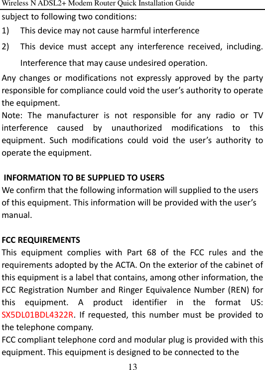 Wireless N ADSL2+ Modem Router Quick Installation Guide 13 subject to following two conditions:   1) This device may not cause harmful interference 2) This  device  must  accept  any  interference  received,  including. Interference that may cause undesired operation. Any  changes  or  modifications  not  expressly  approved  by  the  party responsible for compliance could void the user’s authority to operate the equipment.   Note:  The  manufacturer  is  not  responsible  for  any  radio  or  TV interference  caused  by  unauthorized  modifications  to  this equipment.  Such  modifications  could  void  the  user’s  authority  to operate the equipment.   INFORMATION TO BE SUPPLIED TO USERS    We confirm that the following information will supplied to the users of this equipment. This information will be provided with the user’s manual.  FCC REQUIREMENTS   This  equipment  complies  with  Part  68  of  the  FCC  rules  and  the requirements adopted by the ACTA. On the exterior of the cabinet of this equipment is a label that contains, among other information, the FCC Registration Number and Ringer Equivalence Number (REN)  for this  equipment.  A  product  identifier  in  the  format  US: SX5DL01BDL4322R.  If  requested,  this  number  must  be  provided  to the telephone company.   FCC compliant telephone cord and modular plug is provided with this equipment. This equipment is designed to be connected to the   