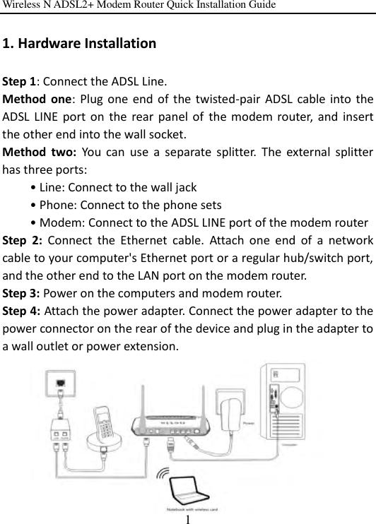 Wireless N ADSL2+ Modem Router Quick Installation Guide 1 1. Hardware Installation Step 1: Connect the ADSL Line.   Method  one:  Plug  one  end of  the  twisted-pair  ADSL  cable into  the ADSL  LINE  port  on  the  rear panel of  the modem router,  and  insert the other end into the wall socket.     Method  two:  You  can  use  a  separate  splitter.  The  external  splitter has three ports:       • Line: Connect to the wall jack       • Phone: Connect to the phone sets       • Modem: Connect to the ADSL LINE port of the modem router Step  2:  Connect  the  Ethernet  cable.  Attach  one  end  of  a  network cable to your computer&apos;s Ethernet port or a regular hub/switch port, and the other end to the LAN port on the modem router. Step 3: Power on the computers and modem router. Step 4: Attach the power adapter. Connect the power adapter to the power connector on the rear of the device and plug in the adapter to a wall outlet or power extension.    