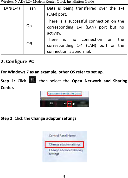 Wireless N ADSL2+ Modem Router Quick Installation Guide 3 2. Configure PC For Windows 7 as an example, other OS refer to set up. Step  1:  Click  ,  then  select  the  Open  Network  and  Sharing Center.   Step 2: Click the Change adapter settings.    LAN(1-4) Flash Data  is  being  transferred  over  the  1-4 (LAN) port. On There  is  a  successful  connection  on  the corresponding  1-4  (LAN)  port  but  no activity. Off There  is  no  connection  on  the corresponding  1-4  (LAN)  port  or  the connection is abnormal.   