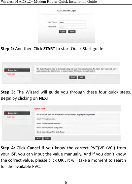 Wireless N ADSL2+ Modem Router Quick Installation Guide 6  Step 2: And then Click START to start Quick Start guide.           Step  3:  The  Wizard  will  guide  you  through  these  four  quick  steps. Begin by clicking on NEXT        Step  4:  Click  Cancel  if  you  know  the  correct  PVC(VPI/VCI)  from your ISP, you can input the value manually. And if you don’t know the correct value, please click OK , it will take a moment to search for the available PVC.  
