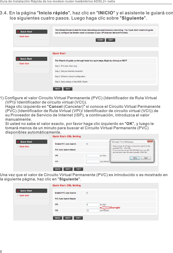 Guía de Instalación Rápida de los modem router inalámbrico ADSL2+ netis83.4. En la página &quot;Inicio rápido&quot;, haz clic en &quot;INICIO&quot; y el asistente le guiará con         los siguientes cuatro pasos. Luego haga clic sobre &quot;Siguiente&quot;.1) Configure el valor Circuito Virtual Permanente (PVC) (Identificador de Ruta Virtual         (VPI)/ Identificador de circuito virtual (VCI)).     Haga clic izquierdo en &quot;Cancel (Cancelar)&quot; si conoce el Circuito Virtual Permanente      (PVC) (Identificador de Ruta Virtual (VPI)/ Identificador de circuito virtual (VCI)) de      su Proveedor de Servicio de Internet (ISP), a continuación, introduzca el valor      manualmente.     Si usted no sabe el valor exacto, por favor haga clic izquierdo en &quot;OK&quot;, y luego le      tomará menos de un minuto para buscar el Circuito Virtual Permanente (PVC)        disponibles automáticamente.Una vez que el valor de Circuito Virtual Permanente (PVC) es introducido o es mostrado en la siguiente página, haz clic en &quot;Siguiente&quot;.