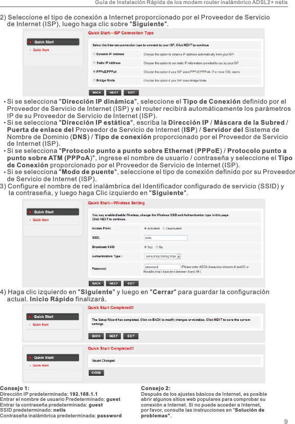 Guía de Instalación Rápida de los modem router inalámbrico ADSL2+ netis4) Haga clic izquierdo en &quot;Siguiente&quot; y luego en &quot;Cerrar&quot; para guardar la configuración     actual. Inicio Rápido finalizará.2) Seleccione el tipo de conexión a Internet proporcionado por el Proveedor de Servicio     de Internet (ISP), luego haga clic sobre &quot;Siguiente&quot;.    Si se selecciona &quot;Dirección IP dinámica&quot;, seleccione el Tipo de Conexión definido por el     Proveedor de Servicio de Internet (ISP) y el router recibirá automáticamente los parámetros     IP de su Proveedor de Servicio de Internet (ISP).    Si se selecciona &quot;Dirección IP estática&quot;, escriba la Dirección IP / Máscara de la Subred /     Puerta de enlace del Proveedor de Servicio de Internet (ISP) / Servidor del Sistema de     Nombre de Dominio (DNS) / Tipo de conexión proporcionado por el Proveedor de Servicio     de Internet (ISP).    Si se selecciona &quot;Protocolo punto a punto sobre Ethernet (PPPoE) / Protocolo punto a     punto sobre ATM (PPPoA)&quot;, ingrese el nombre de usuario / contraseña y seleccione el Tipo     de Conexión proporcionado por el Proveedor de Servicio de Internet (ISP).    Si se selecciona &quot;Modo de puente&quot;, seleccione el tipo de conexión definido por su Proveedor     de Servicio de Internet (ISP).3) Configure el nombre de red inalámbrica del Identificador configurado de servicio (SSID) y      la contraseña, y luego haga Clic izquierdo en &quot;Siguiente&quot;.Consejo 1:Dirección IP predeterminada: 192.168.1.1Entrar el nombre de usuario Predeterminado: guestEntrar la contraseña predeterminada: guestSSID predeterminado: netisContraseña inalámbrica predeterminada: password9Consejo 2:Después de los ajustes básicos de Internet, es posible abrir algunos sitios web populares para comprobar su conexión a Internet. Si no puede acceder a Internet, por favor, consulte las instrucciones en “Solución de problemas”.