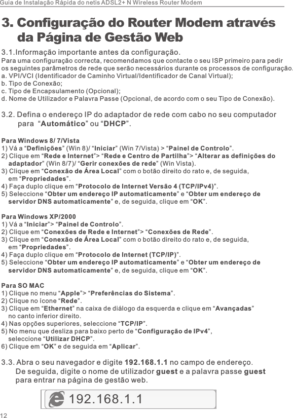 123.  Configuração do Router Modem através     da Página de Gestão Web3.1.Informação importante antes da configuração.Para uma configuração correcta, recomendamos que contacte o seu ISP primeiro para pedir os seguintes parâmetros de rede que serão necessários durante os processos de configuração.a. VPI/VCI (Identificador de Caminho Virtual/Identificador de Canal Virtual);b. Tipo de Conexão;c. Tipo de Encapsulamento (Opcional);d. Nome de Utilizador e Palavra Passe (Opcional, de acordo com o seu Tipo de Conexão).3.2. Defina o endereço IP do adaptador de rede com cabo no seu computador        para  “Automático” ou “DHCP”.Para Windows 8/ 7/Vista1)  Vá a “Definições” (Win 8)/ “Iniciar” (Win 7/Vista) &gt; “Painel de Controlo”. 2)  Clique em “Rede e Internet”&gt; “Rede e Centro de Partilha”&gt; “Alterar as definições do     adaptador” (Win 8/7)/ “Gerir conexões de rede” (Win Vista). 3)  Clique em “Conexão de Área Local” com o botão direito do rato e, de seguida,     em “Propriedades”. 4)  Faça duplo clique em “Protocolo de Internet Versão 4 (TCP/IPv4)”. 5)  Seleccione “Obter um endereço IP automaticamente” e “Obter um endereço de     servidor DNS automaticamente” e, de seguida, clique em “OK”.Para Windows XP/20001)  Vá a “Iniciar”&gt; “Painel de Controlo”. 2)  Clique em “Conexões de Rede e Internet”&gt; “Conexões de Rede”. 3)  Clique em “Conexão de Área Local” com o botão direito do rato e, de seguida,     em “Propriedades”. 4)  Faça duplo clique em “Protocolo de Internet (TCP/IP)”. 5)  Seleccione “Obter um endereço IP automaticamente” e “Obter um endereço de     servidor DNS automaticamente” e, de seguida, clique em “OK”.Para SO MAC1)  Clique no menu “Apple”&gt; “Preferências do Sistema”. 2)  Clique no ícone “Rede”. 3)  Clique em “Ethernet” na caixa de diálogo da esquerda e clique em “Avançadas”     no canto inferior direito.4)  Nas opções superiores, seleccione “TCP/IP”.5)  No menu que desliza para baixo perto de “Configuração de IPv4”,     seleccione “Utilizar DHCP”.6)  Clique em “OK” e de seguida em “Aplicar”.3.3. Abra o seu navegador e digite 192.168.1.1 no campo de endereço.        De seguida, digite o nome de utilizador guest e a palavra passe guest        para entrar na página de gestão web.192.168.1.1 Guia de Instalação Rápida do netis ADSL2+ N Wireless Router Modem