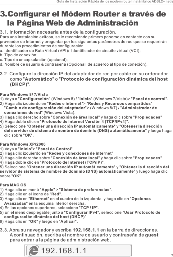 Guía de Instalación Rápida de los modem router inalámbrico ADSL2+ netis73. Configurar el Módem Router a través de    la Página Web de Administración3.1. Información necesaria antes de la configuración.Para una instalación exitosa, se le recomienda primero ponerse en contacto con su proveedor de Internet y preguntar por los siguientes parámetros de red que se requerirán durante los procedimientos de configuración.a. Identificador de Ruta Virtual (VPI)/  Identificador de circuito virtual (VCI);b. Tipo de conexión;c. Tipo de encapsulación (opcional);d. Nombre de usuario &amp; contraseña (Opcional, de acuerdo al tipo de conexión).3.2. Configure la dirección IP del adaptador de red por cable en su ordenador         como &quot;Automático&quot; o &quot;Protocolo de configuración dinámica del host         (DHCP)&quot;.Para Windows 8/ 7/Vista1) Vaya a &quot;Configuración&quot; (Windows 8) / &quot;Inicio&quot; (Windows 7/Vista)&gt; &quot;Panel de control&quot;.2) Haga clic izquierdo en &quot;Redes e internet&quot;&gt; &quot;Redes y Recursos compartidos&quot;     &quot;Cambio de configuración del adaptador&quot;&gt; (Windows 8/7) / &quot;Administrador de     conexiones de red&quot; (Windows Vista).3) Haga clic derecho sobre &quot;Conexión de área local&quot; y haga clic sobre &quot;Propiedades&quot;4) Haga doble clic en &quot;Protocolo de Internet Versión 4 (TCP/IPv4)&quot;.5) Seleccione &quot;Obtener una dirección IP automáticamente&quot; y &quot;Obtener la dirección     del servidor de sistema de nombre de dominio (DNS) automáticamente&quot; y luego haga     clic sobre &quot;OK&quot;.Para Windows XP/20001) Vaya a &quot;inicio&quot;&gt; &quot;Panel de Control&quot;. 2) Haga clic izquierdo en &quot;Redes y conexiones de internet”3) Haga clic derecho sobre &quot;Conexión de área local&quot; y haga clic sobre &quot;Propiedades&quot;4) Haga doble clic en &quot;Protocolo de Internet (TCP/IP)&quot;.5) Seleccione &quot;Obtener una dirección IP automáticamente&quot; y &quot;Obtener la dirección del servidor de sistema de nombre de dominio (DNS) automáticamente&quot; y luego haga clic sobre &quot;OK&quot;.Para MAC OS1) Haga clic en menú &quot;Apple&quot; &gt; &quot;Sistema de preferencias&quot;. 2) Haga clic en el icono de &quot;Red&quot;. 3) Haga clic en &quot;Ethernet&quot; en el cuadro de la izquierda  y haga clic en &quot;Opciones     Avanzadas&quot; en la esquina inferior derecha.4) En las opciones superiores, seleccione &quot;TCP / IP&quot;.5) En el menú desplegable junto a &quot;Configurar IPv4&quot;, seleccione &quot;Usar Protocolo de     configuración dinámica del host (DHCP)&quot;.6) Haga clic en &quot;OK&quot; y luego en &quot;Aplicar&quot;.192.168.1.13.3. Abra su navegador y escriba 192.168.1.1 en la barra de direcciones.         A continuación, escriba el nombre de usuario y contraseña de guest         para entrar a la página de administración web.