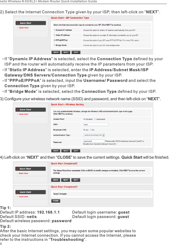 3) Configure your wireless network name (SSID) and password, and then left-click on “NEXT”. 4) Left-click on “NEXT” and then “CLOSE” to save the current settings. Quick Start will be finished.2) Select the Internet Connection Type given by your ISP, then left-click on “NEXT”.    If “Dynamic IP Address” is selected, select the Connection Type defined by your     ISP and the router will automatically receive the IP parameters from your ISP.    If “Static IP Address” is selected, enter the IP Address/Subnet Mask/ISP     Gateway/DNS Servers/Connection Type given by your ISP.    If “PPPoE/PPPoA” is selected, input the Username/ Password and select the     Connection Type given by your ISP.    If “Bridge Mode” is selected, select the Connection Type defined by your ISP.Tip 1:Default IP address: 192.168.1.1           Default login username: guestDefault SSID: netis                                 Default login password: guest          Default wireless password: password4netis Wireless N ADSL2+ Modem Router Quick Installation GuideTip 2:After the basic Internet settings, you may open some popular websites to check your Internet connection. If you cannot access the Internet, please refer to the instructions in “Troubleshooting”.
