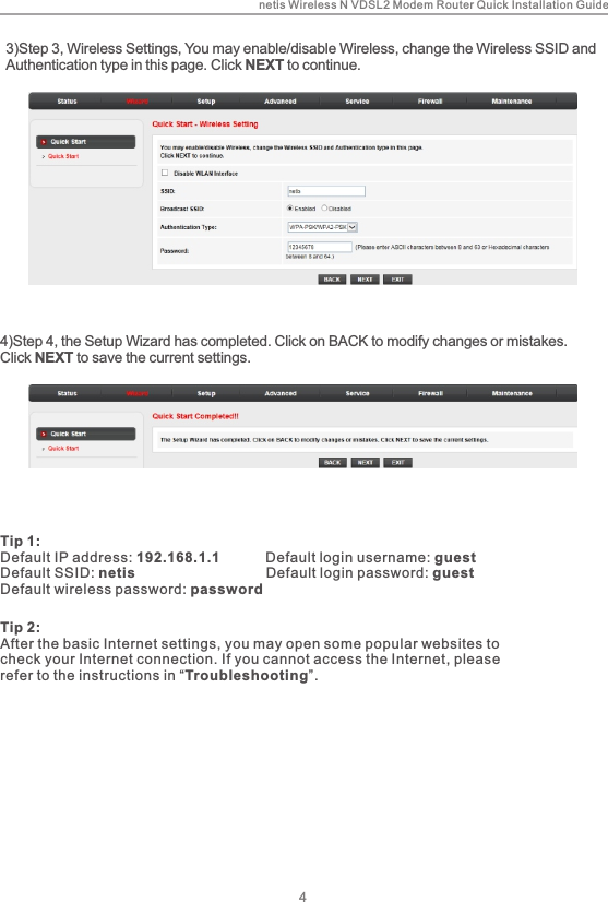 netis Wireless N VDSL2 Modem Router Quick Installation Guide44)Step 4, the Setup Wizard has completed. Click on BACK to modify changes or mistakes. Click NEXT to save the current settings.Tip 1:Default IP address: 192.168.1.1           Default login username: guestDefault SSID: netis                                 Default login password: guest          Default wireless password: passwordTip 2:After the basic Internet settings, you may open some popular websites to check your Internet connection. If you cannot access the Internet, please refer to the instructions in “Troubleshooting”.3)Step 3, Wireless Settings, You may enable/disable Wireless, change the Wireless SSID and Authentication type in this page. Click NEXT to continue.