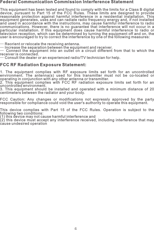 6Federal Communication Commission Interference StatementThis equipment has been tested and found to comply with the limits for a Class B digital device,  pursuant  to  Part  15  of  the  FCC  Rules.  These  limits  are  designed  to  provide reasonable  protection  against  harmful  interference  in  a  residential  installation.  This equipment generates, uses and can radiate radio frequency energy and, if not installed and used in accordance with  the  instructions, may cause harmful interference to radio communications.  However,  there  is  no  guarantee  that  interference  will  not  occur  in  a particular  installation.  If  this  equipment  does  cause  harmful  interference  to  radio  or television reception, which can be determined by turning the equipment off and on, the user is encouraged to try to correct the interference by one of the following measures:— Reorient or relocate the receiving antenna.— Increase the separation between the equipment and receiver.—  Connect  the  equipment  into  an  outlet  on  a  circuit  different  from  that  to  which  the receiver is connected.— Consult the dealer or an experienced radio/TV technician for help.FCC RF Radiation Exposure Statement:1.  The  equipment  complies  with  RF  exposure  limits  set  forth  for  an  uncontrolled environment.  The  antenna(s)  used  for  this  transmitter  must  not  be  co-located  or operating in conjunction with any other antenna or transmitter.2.  This  equipment  complies  with  FCC  RF  radiation  exposure  limits  set  forth  for  an uncontrolled environment.3.  This  equipment  should  be  installed  and  operated  with  a  minimum  distance  of  20 centimeters between the radiator and your body.FCC  Caution:  Any  changes  or  modifications  not  expressly  approved  by  the  party responsible for compliance could void the user&apos;s authority to operate this equipment.This  device  complies  with  Part  15  of  the  FCC  Rules.  Operation  is  subject  to  the following two conditions:  (1) this device may not cause harmful interference and  (2)  this device  must accept  any  interference  received,  including interference  that may cause undesired operation  