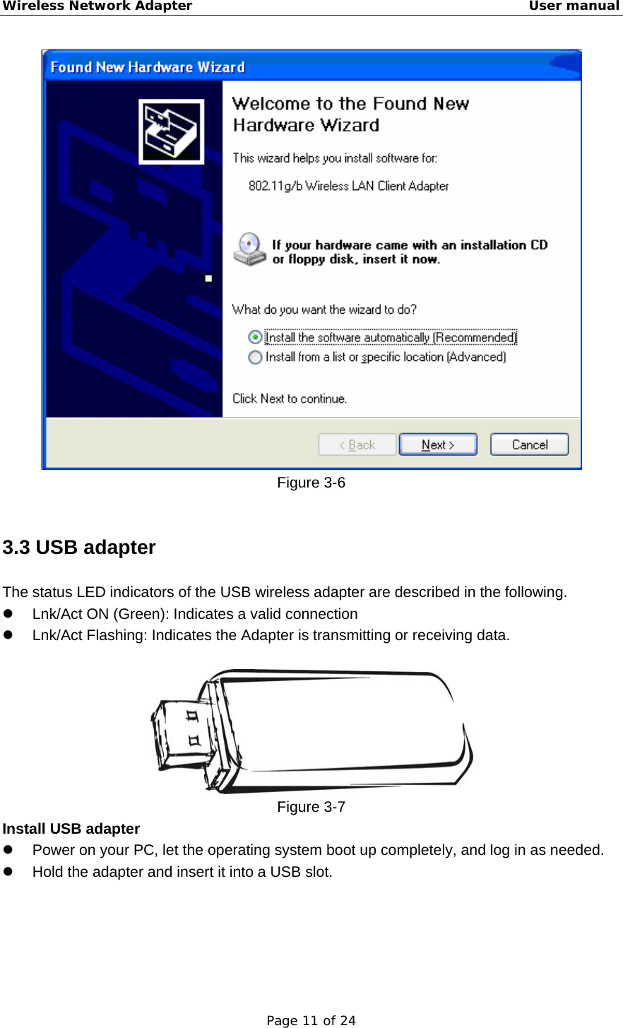 Wireless Network Adapter                                                    User manual Page 11 of 24  Figure 3-6  3.3 USB adapter The status LED indicators of the USB wireless adapter are described in the following. z  Lnk/Act ON (Green): Indicates a valid connection   z  Lnk/Act Flashing: Indicates the Adapter is transmitting or receiving data.   Figure 3-7 Install USB adapter z  Power on your PC, let the operating system boot up completely, and log in as needed. z  Hold the adapter and insert it into a USB slot.   
