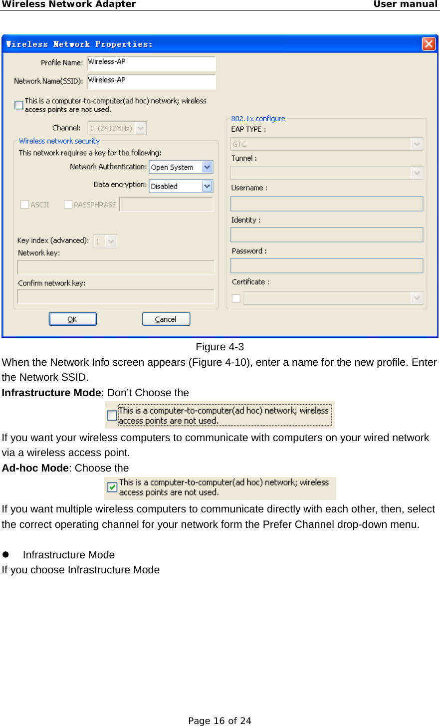 Wireless Network Adapter                                                    User manual Page 16 of 24  Figure 4-3 When the Network Info screen appears (Figure 4-10), enter a name for the new profile. Enter the Network SSID. Infrastructure Mode: Don’t Choose the        If you want your wireless computers to communicate with computers on your wired network via a wireless access point. Ad-hoc Mode: Choose the    If you want multiple wireless computers to communicate directly with each other, then, select the correct operating channel for your network form the Prefer Channel drop-down menu.    z Infrastructure Mode If you choose Infrastructure Mode   