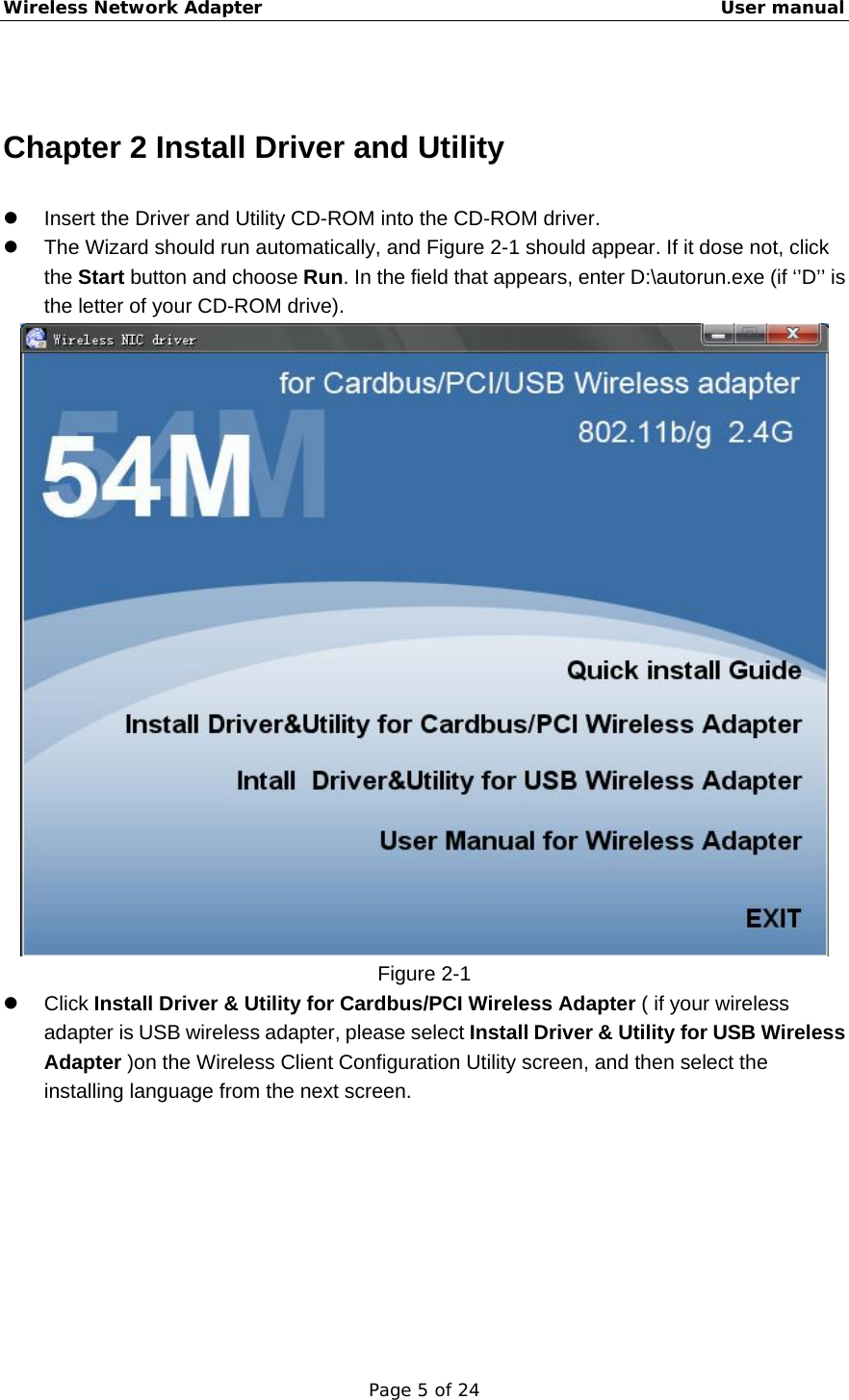 Wireless Network Adapter                                                    User manual Page 5 of 24  Chapter 2 Install Driver and Utility z  Insert the Driver and Utility CD-ROM into the CD-ROM driver. z  The Wizard should run automatically, and Figure 2-1 should appear. If it dose not, click the Start button and choose Run. In the field that appears, enter D:\autorun.exe (if ‘’D’’ is the letter of your CD-ROM drive).  Figure 2-1 z Click Install Driver &amp; Utility for Cardbus/PCI Wireless Adapter ( if your wireless adapter is USB wireless adapter, please select Install Driver &amp; Utility for USB Wireless Adapter )on the Wireless Client Configuration Utility screen, and then select the installing language from the next screen. 