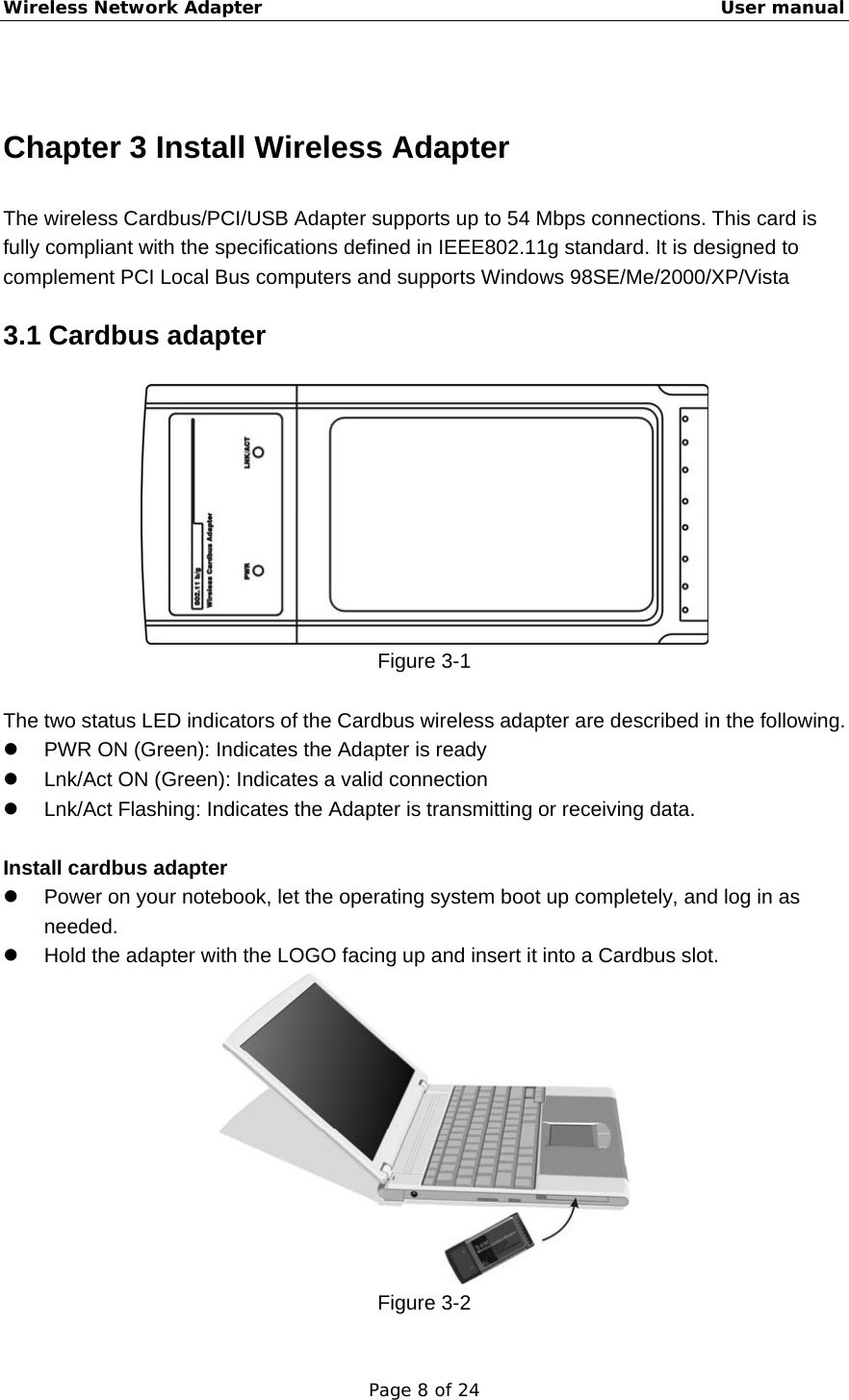 Wireless Network Adapter                                                    User manual Page 8 of 24  Chapter 3 Install Wireless Adapter The wireless Cardbus/PCI/USB Adapter supports up to 54 Mbps connections. This card is fully compliant with the specifications defined in IEEE802.11g standard. It is designed to complement PCI Local Bus computers and supports Windows 98SE/Me/2000/XP/Vista 3.1 Cardbus adapter  Figure 3-1  The two status LED indicators of the Cardbus wireless adapter are described in the following. z  PWR ON (Green): Indicates the Adapter is ready z  Lnk/Act ON (Green): Indicates a valid connection   z  Lnk/Act Flashing: Indicates the Adapter is transmitting or receiving data.  Install cardbus adapter z  Power on your notebook, let the operating system boot up completely, and log in as needed. z  Hold the adapter with the LOGO facing up and insert it into a Cardbus slot.    Figure 3-2 