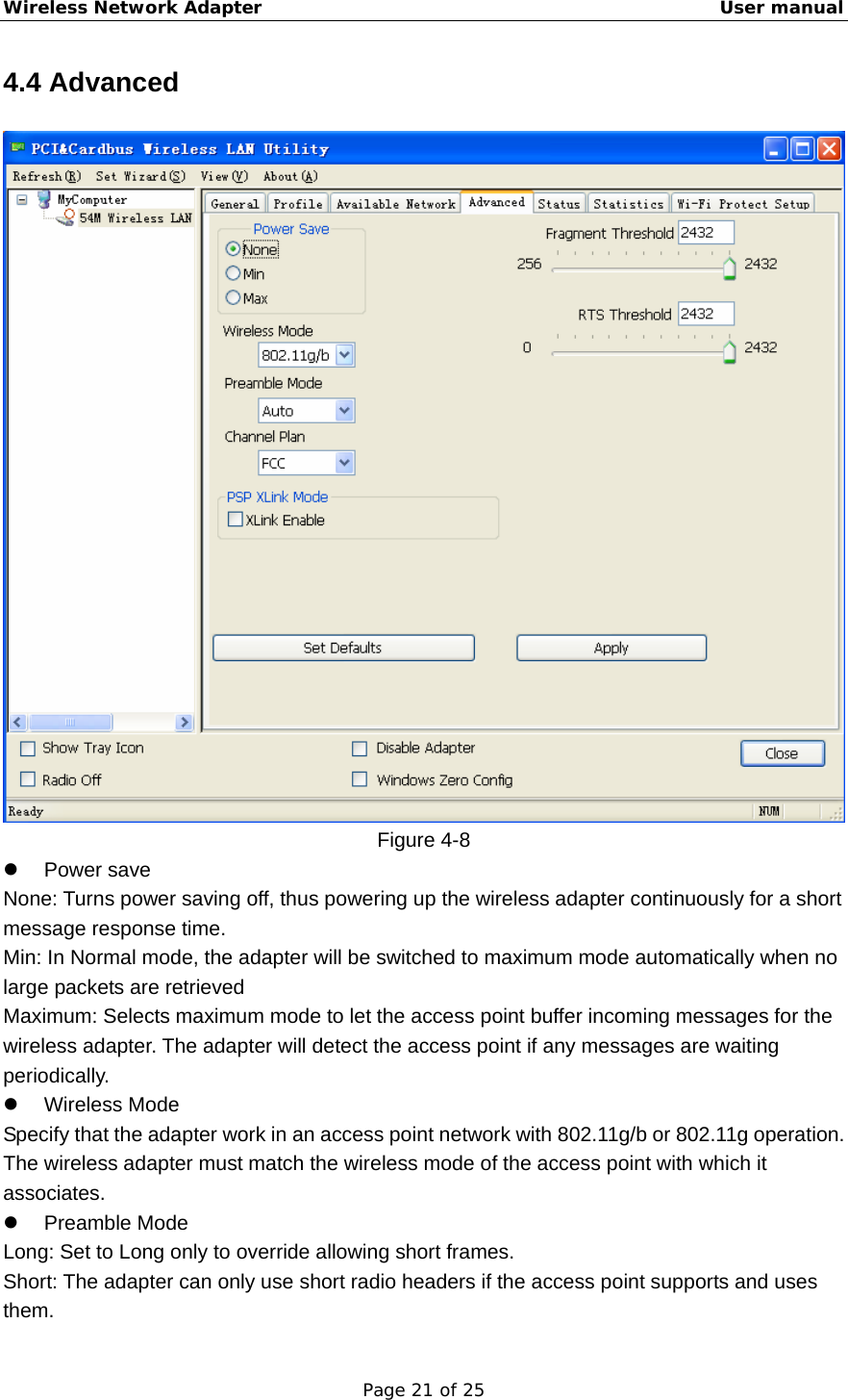 Wireless Network Adapter                                                    User manual Page 21 of 25 4.4 Advanced  Figure 4-8 z Power save None: Turns power saving off, thus powering up the wireless adapter continuously for a short message response time. Min: In Normal mode, the adapter will be switched to maximum mode automatically when no large packets are retrieved Maximum: Selects maximum mode to let the access point buffer incoming messages for the wireless adapter. The adapter will detect the access point if any messages are waiting periodically. z Wireless Mode Specify that the adapter work in an access point network with 802.11g/b or 802.11g operation. The wireless adapter must match the wireless mode of the access point with which it associates. z Preamble Mode Long: Set to Long only to override allowing short frames. Short: The adapter can only use short radio headers if the access point supports and uses them.  