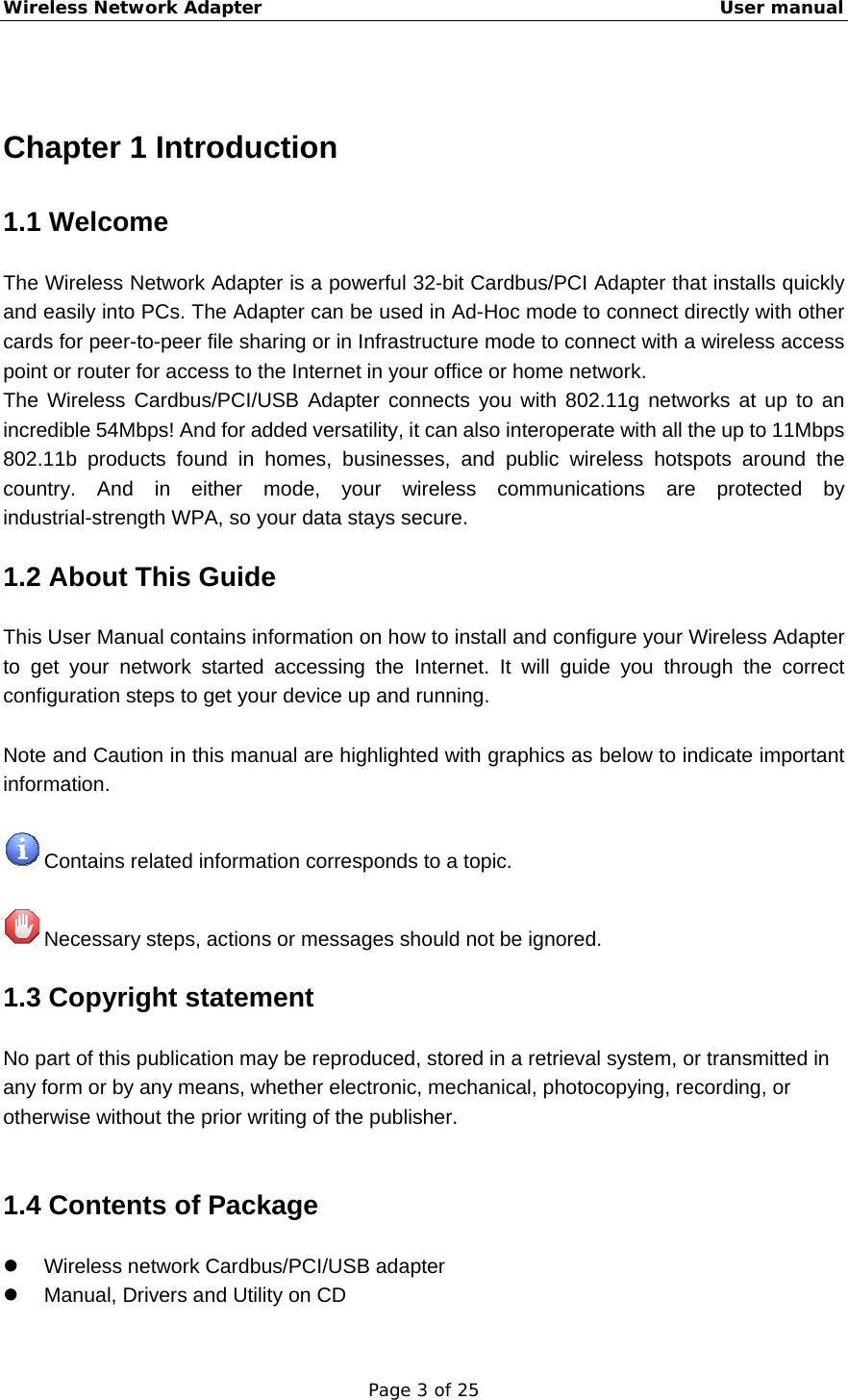 Wireless Network Adapter                                                    User manual Page 3 of 25  Chapter 1 Introduction 1.1 Welcome The Wireless Network Adapter is a powerful 32-bit Cardbus/PCI Adapter that installs quickly and easily into PCs. The Adapter can be used in Ad-Hoc mode to connect directly with other cards for peer-to-peer file sharing or in Infrastructure mode to connect with a wireless access point or router for access to the Internet in your office or home network. The Wireless Cardbus/PCI/USB Adapter connects you with 802.11g networks at up to an incredible 54Mbps! And for added versatility, it can also interoperate with all the up to 11Mbps 802.11b products found in homes, businesses, and public wireless hotspots around the country. And in either mode, your wireless communications are protected by industrial-strength WPA, so your data stays secure. 1.2 About This Guide This User Manual contains information on how to install and configure your Wireless Adapter to get your network started accessing the Internet. It will guide you through the correct configuration steps to get your device up and running.  Note and Caution in this manual are highlighted with graphics as below to indicate important information.   Contains related information corresponds to a topic.   Necessary steps, actions or messages should not be ignored. 1.3 Copyright statement No part of this publication may be reproduced, stored in a retrieval system, or transmitted in any form or by any means, whether electronic, mechanical, photocopying, recording, or otherwise without the prior writing of the publisher.  1.4 Contents of Package z  Wireless network Cardbus/PCI/USB adapter z  Manual, Drivers and Utility on CD 
