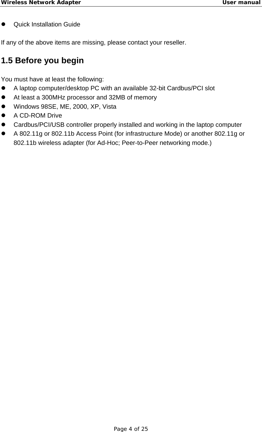 Wireless Network Adapter                                                    User manual Page 4 of 25 z Quick Installation Guide  If any of the above items are missing, please contact your reseller. 1.5 Before you begin You must have at least the following: z  A laptop computer/desktop PC with an available 32-bit Cardbus/PCI slot z  At least a 300MHz processor and 32MB of memory z  Windows 98SE, ME, 2000, XP, Vista z  A CD-ROM Drive z  Cardbus/PCI/USB controller properly installed and working in the laptop computer z  A 802.11g or 802.11b Access Point (for infrastructure Mode) or another 802.11g or 802.11b wireless adapter (for Ad-Hoc; Peer-to-Peer networking mode.) 
