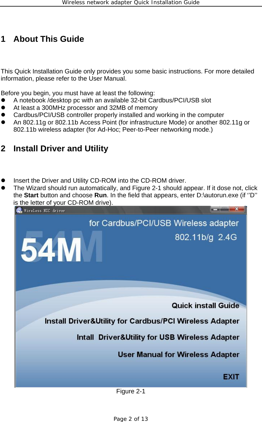 Wireless network adapter Quick Installation Guide Page 2 of 13  1  About This Guide This Quick Installation Guide only provides you some basic instructions. For more detailed information, please refer to the User Manual.  Before you begin, you must have at least the following: z  A notebook /desktop pc with an available 32-bit Cardbus/PCI/USB slot z  At least a 300MHz processor and 32MB of memory z  Cardbus/PCI/USB controller properly installed and working in the computer z  An 802.11g or 802.11b Access Point (for infrastructure Mode) or another 802.11g or 802.11b wireless adapter (for Ad-Hoc; Peer-to-Peer networking mode.) 2 Install Driver and Utility z  Insert the Driver and Utility CD-ROM into the CD-ROM driver. z  The Wizard should run automatically, and Figure 2-1 should appear. If it dose not, click the Start button and choose Run. In the field that appears, enter D:\autorun.exe (if ‘’D’’ is the letter of your CD-ROM drive).  Figure 2-1  