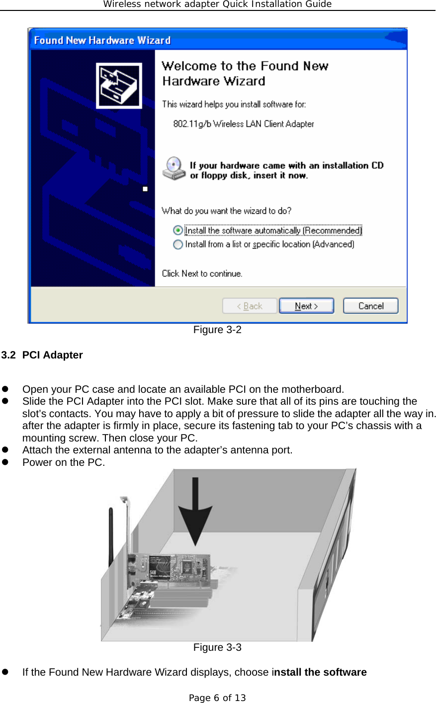 Wireless network adapter Quick Installation Guide Page 6 of 13  Figure 3-2 3.2 PCI Adapter  z  Open your PC case and locate an available PCI on the motherboard. z  Slide the PCI Adapter into the PCI slot. Make sure that all of its pins are touching the slot’s contacts. You may have to apply a bit of pressure to slide the adapter all the way in. after the adapter is firmly in place, secure its fastening tab to your PC’s chassis with a mounting screw. Then close your PC. z  Attach the external antenna to the adapter’s antenna port. z  Power on the PC.  Figure 3-3  z  If the Found New Hardware Wizard displays, choose install the software 