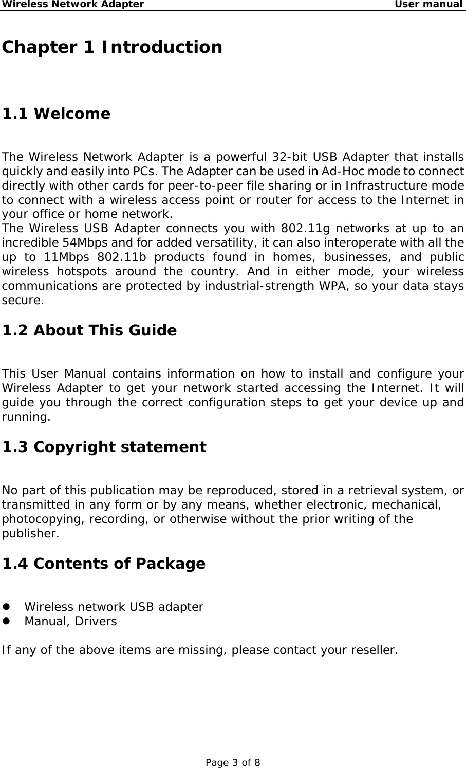 Wireless Network Adapter                                                    User manual Page 3 of 8 Chapter 1 Introduction 1.1 Welcome The Wireless Network Adapter is a powerful 32-bit USB Adapter that installs quickly and easily into PCs. The Adapter can be used in Ad-Hoc mode to connect directly with other cards for peer-to-peer file sharing or in Infrastructure mode to connect with a wireless access point or router for access to the Internet in your office or home network. The Wireless USB Adapter connects you with 802.11g networks at up to an incredible 54Mbps and for added versatility, it can also interoperate with all the up to 11Mbps 802.11b products found in homes, businesses, and public wireless hotspots around the country. And in either mode, your wireless communications are protected by industrial-strength WPA, so your data stays secure. 1.2 About This Guide This User Manual contains information on how to install and configure your Wireless Adapter to get your network started accessing the Internet. It will guide you through the correct configuration steps to get your device up and running. 1.3 Copyright statement No part of this publication may be reproduced, stored in a retrieval system, or transmitted in any form or by any means, whether electronic, mechanical, photocopying, recording, or otherwise without the prior writing of the publisher. 1.4 Contents of Package   Wireless network USB adapter   Manual, Drivers   If any of the above items are missing, please contact your reseller. 
