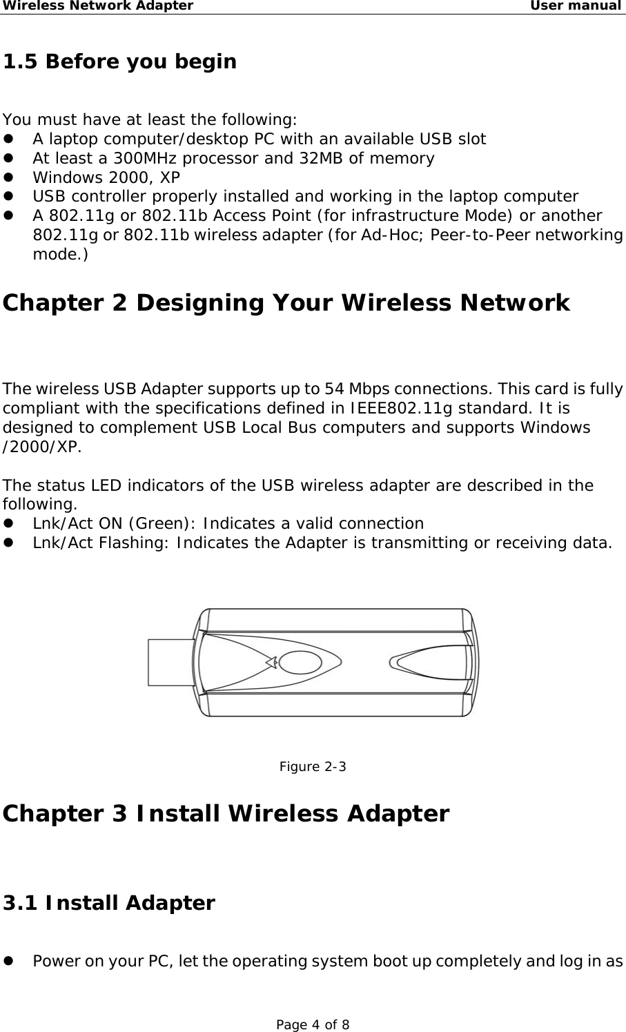 Wireless Network Adapter                                                    User manual Page 4 of 8 1.5 Before you begin You must have at least the following:   A laptop computer/desktop PC with an available USB slot   At least a 300MHz processor and 32MB of memory   Windows 2000, XP   USB controller properly installed and working in the laptop computer   A 802.11g or 802.11b Access Point (for infrastructure Mode) or another 802.11g or 802.11b wireless adapter (for Ad-Hoc; Peer-to-Peer networking mode.) Chapter 2 Designing Your Wireless Network The wireless USB Adapter supports up to 54 Mbps connections. This card is fully compliant with the specifications defined in IEEE802.11g standard. It is designed to complement USB Local Bus computers and supports Windows  /2000/XP.  The status LED indicators of the USB wireless adapter are described in the following.   Lnk/Act ON (Green): Indicates a valid connection    Lnk/Act Flashing: Indicates the Adapter is transmitting or receiving data.   Figure 2-3 Chapter 3 Install Wireless Adapter 3.1 Install Adapter   Power on your PC, let the operating system boot up completely and log in as 