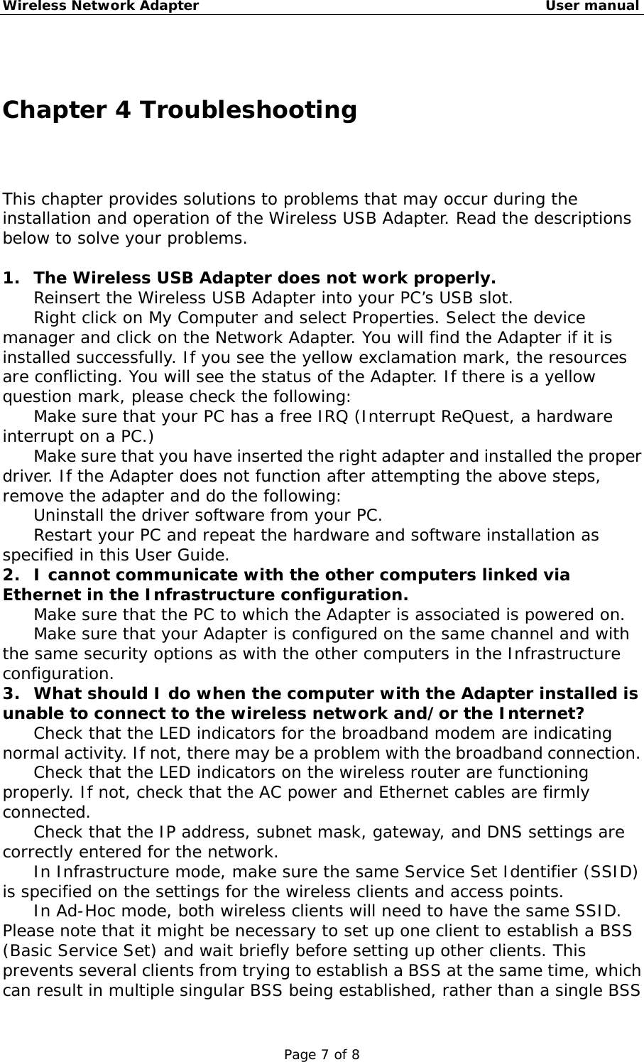 Wireless Network Adapter                                                    User manual Page 7 of 8  Chapter 4 Troubleshooting This chapter provides solutions to problems that may occur during the installation and operation of the Wireless USB Adapter. Read the descriptions below to solve your problems.   1.  The Wireless USB Adapter does not work properly. 　  Reinsert the Wireless USB Adapter into your PC’s USB slot. 　  Right click on My Computer and select Properties. Select the device manager and click on the Network Adapter. You will find the Adapter if it is installed successfully. If you see the yellow exclamation mark, the resources are conflicting. You will see the status of the Adapter. If there is a yellow question mark, please check the following: 　  Make sure that your PC has a free IRQ (Interrupt ReQuest, a hardware interrupt on a PC.) 　  Make sure that you have inserted the right adapter and installed the proper driver. If the Adapter does not function after attempting the above steps, remove the adapter and do the following: 　  Uninstall the driver software from your PC. 　  Restart your PC and repeat the hardware and software installation as specified in this User Guide. 2.  I cannot communicate with the other computers linked via Ethernet in the Infrastructure configuration. 　  Make sure that the PC to which the Adapter is associated is powered on. 　  Make sure that your Adapter is configured on the same channel and with the same security options as with the other computers in the Infrastructure configuration. 3.  What should I do when the computer with the Adapter installed is unable to connect to the wireless network and/or the Internet? 　  Check that the LED indicators for the broadband modem are indicating normal activity. If not, there may be a problem with the broadband connection. 　  Check that the LED indicators on the wireless router are functioning properly. If not, check that the AC power and Ethernet cables are firmly connected. 　  Check that the IP address, subnet mask, gateway, and DNS settings are correctly entered for the network. 　  In Infrastructure mode, make sure the same Service Set Identifier (SSID) is specified on the settings for the wireless clients and access points.  　  In Ad-Hoc mode, both wireless clients will need to have the same SSID. Please note that it might be necessary to set up one client to establish a BSS (Basic Service Set) and wait briefly before setting up other clients. This prevents several clients from trying to establish a BSS at the same time, which can result in multiple singular BSS being established, rather than a single BSS 
