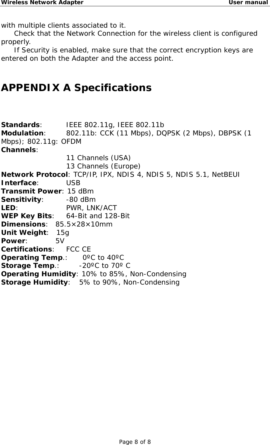 Wireless Network Adapter                                                    User manual Page 8 of 8 with multiple clients associated to it.  　  Check that the Network Connection for the wireless client is configured properly.  　  If Security is enabled, make sure that the correct encryption keys are entered on both the Adapter and the access point.  APPENDIX A Specifications Standards:     IEEE 802.11g, IEEE 802.11b Modulation:    802.11b: CCK (11 Mbps), DQPSK (2 Mbps), DBPSK (1 Mbps); 802.11g: OFDM Channels:  11 Channels (USA) 13 Channels (Europe) Network Protocol: TCP/IP, IPX, NDIS 4, NDIS 5, NDIS 5.1, NetBEUI Interface:      USB Transmit Power: 15 dBm Sensitivity:   -80 dBm LED:     PWR, LNK/ACT WEP Key Bits:   64-Bit and 128-Bit Dimensions:  85.5×28×10mm Unit Weight:  15g Power:        5V Certifications:   FCC CE Operating Temp.:   0ºC to 40ºC Storage Temp.:    -20ºC to 70º C Operating Humidity: 10% to 85%, Non-Condensing Storage Humidity:   5% to 90%, Non-Condensing 