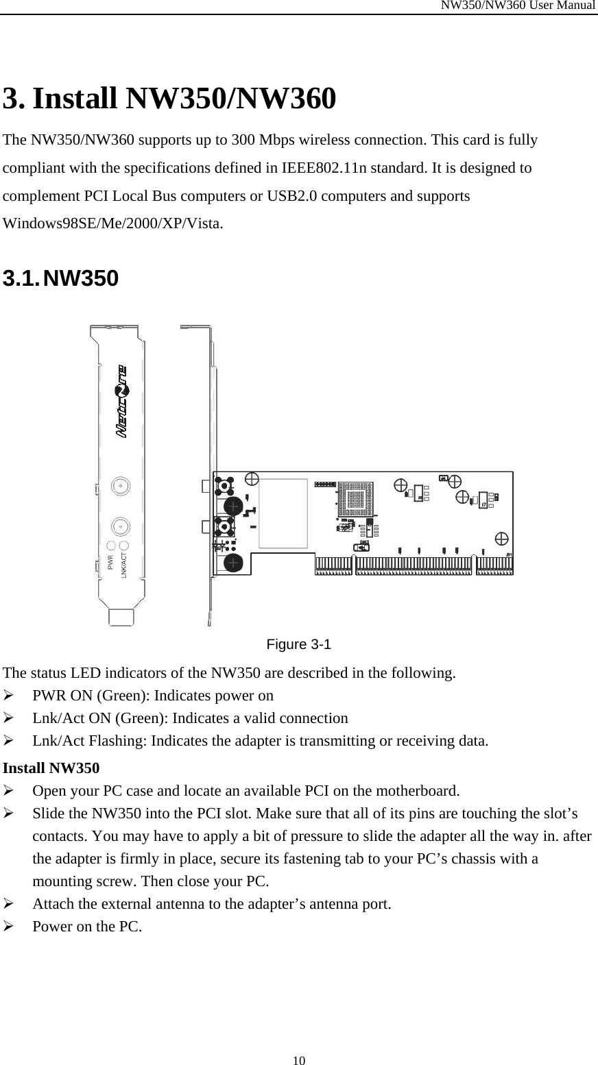 NW350/NW360 User Manual  10 3. Install NW350/NW360 The NW350/NW360 supports up to 300 Mbps wireless connection. This card is fully compliant with the specifications defined in IEEE802.11n standard. It is designed to complement PCI Local Bus computers or USB2.0 computers and supports Windows98SE/Me/2000/XP/Vista. 3.1. NW350  Figure  3-1 The status LED indicators of the NW350 are described in the following. ¾ PWR ON (Green): Indicates power on ¾ Lnk/Act ON (Green): Indicates a valid connection   ¾ Lnk/Act Flashing: Indicates the adapter is transmitting or receiving data. Install NW350 ¾ Open your PC case and locate an available PCI on the motherboard. ¾ Slide the NW350 into the PCI slot. Make sure that all of its pins are touching the slot’s contacts. You may have to apply a bit of pressure to slide the adapter all the way in. after the adapter is firmly in place, secure its fastening tab to your PC’s chassis with a mounting screw. Then close your PC. ¾ Attach the external antenna to the adapter’s antenna port. ¾ Power on the PC. 